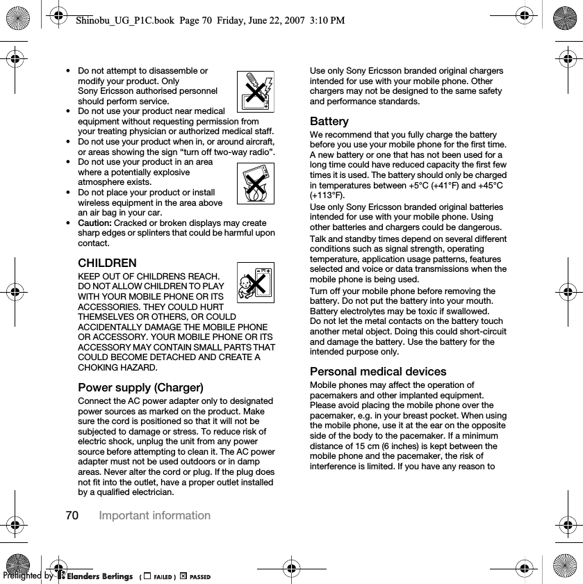 70 Important information• Do not attempt to disassemble or modify your product. Only Sony Ericsson authorised personnel should perform service.• Do not use your product near medical equipment without requesting permission from your treating physician or authorized medical staff.• Do not use your product when in, or around aircraft, or areas showing the sign “turn off two-way radio”.• Do not use your product in an area where a potentially explosive atmosphere exists.• Do not place your product or install wireless equipment in the area above an air bag in your car.•Caution: Cracked or broken displays may create sharp edges or splinters that could be harmful upon contact.CHILDRENKEEP OUT OF CHILDRENS REACH. DO NOT ALLOW CHILDREN TO PLAY WITH YOUR MOBILE PHONE OR ITS ACCESSORIES. THEY COULD HURT THEMSELVES OR OTHERS, OR COULD ACCIDENTALLY DAMAGE THE MOBILE PHONE OR ACCESSORY. YOUR MOBILE PHONE OR ITS ACCESSORY MAY CONTAIN SMALL PARTS THAT COULD BECOME DETACHED AND CREATE A CHOKING HAZARD.Power supply (Charger)Connect the AC power adapter only to designated power sources as marked on the product. Make sure the cord is positioned so that it will not be subjected to damage or stress. To reduce risk of electric shock, unplug the unit from any power source before attempting to clean it. The AC power adapter must not be used outdoors or in damp areas. Never alter the cord or plug. If the plug does not fit into the outlet, have a proper outlet installed by a qualified electrician.Use only Sony Ericsson branded original chargers intended for use with your mobile phone. Other chargers may not be designed to the same safety and performance standards.BatteryWe recommend that you fully charge the battery before you use your mobile phone for the first time. A new battery or one that has not been used for a long time could have reduced capacity the first few times it is used. The battery should only be charged in temperatures between +5°C (+41°F) and +45°C (+113°F).Use only Sony Ericsson branded original batteries intended for use with your mobile phone. Using other batteries and chargers could be dangerous.Talk and standby times depend on several different conditions such as signal strength, operating temperature, application usage patterns, features selected and voice or data transmissions when the mobile phone is being used. Turn off your mobile phone before removing the battery. Do not put the battery into your mouth. Battery electrolytes may be toxic if swallowed. Do not let the metal contacts on the battery touch another metal object. Doing this could short-circuit and damage the battery. Use the battery for the intended purpose only. Personal medical devicesMobile phones may affect the operation of pacemakers and other implanted equipment. Please avoid placing the mobile phone over the pacemaker, e.g. in your breast pocket. When using the mobile phone, use it at the ear on the opposite side of the body to the pacemaker. If a minimum distance of 15 cm (6 inches) is kept between the mobile phone and the pacemaker, the risk of interference is limited. If you have any reason to Shinobu_UG_P1C.book  Page 70  Friday, June 22, 2007  3:10 PM0REFLIGHTEDBY0REFLIGHTEDBY