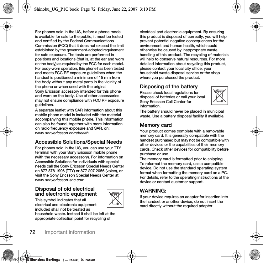 72 Important informationFor phones sold in the US, before a phone model is available for sale to the public, it must be tested and certified by the Federal Communications Commission (FCC) that it does not exceed the limit established by the government-adopted requirement for safe exposure. The tests are performed in positions and locations (that is, at the ear and worn on the body) as required by the FCC for each model. For body-worn operation, this phone has been tested and meets FCC RF exposure guidelines when the handset is positioned a minimum of 15 mm from the body without any metal parts in the vicinity of the phone or when used with the original Sony Ericsson accessory intended for this phone and worn on the body. Use of other accessories may not ensure compliance with FCC RF exposure guidelines.A separate leaflet with SAR information about this mobile phone model is included with the material accompanying this mobile phone. This information can also be found, together with more information on radio frequency exposure and SAR, on: www.sonyericsson.com/health.Accessible Solutions/Special NeedsFor phones sold in the US, you can use your TTY terminal with your Sony Ericsson mobile phone (with the necessary accessory). For information on Accessible Solutions for individuals with special needs call the Sony Ericsson Special Needs Center on 877 878 1996 (TTY) or 877 207 2056 (voice), or visit the Sony Ericsson Special Needs Center at www.sonyericsson-snc.com.Disposal of old electrical and electronic equipmentThis symbol indicates that all electrical and electronic equipment included shall not be treated as household waste. Instead it shall be left at the appropriate collection point for recycling of electrical and electronic equipment. By ensuring this product is disposed of correctly, you will help prevent potential negative consequences for the environment and human health, which could otherwise be caused by inappropriate waste handling of this product. The recycling of materials will help to conserve natural resources. For more detailed information about recycling this product, please contact your local city office, your household waste disposal service or the shop where you purchased the product.Disposing of the batteryPlease check local regulations for disposal of batteries or call your local Sony Ericsson Call Center for information.The battery should never be placed in municipal waste. Use a battery disposal facility if available.Memory cardYour product comes complete with a removable memory card. It is generally compatible with the handset purchased but may not be compatible with other devices or the capabilities of their memory cards. Check other devices for compatibility before purchase or use.The memory card is formatted prior to shipping. To reformat the memory card, use a compatible device. Do not use the standard operating system format when formatting the memory card on a PC. For details, refer to the operating instructions of the device or contact customer support. WARNING:If your device requires an adapter for insertion into the handset or another device, do not insert the card directly without the required adapter.Shinobu_UG_P1C.book  Page 72  Friday, June 22, 2007  3:10 PM0REFLIGHTEDBY0REFLIGHTEDBY