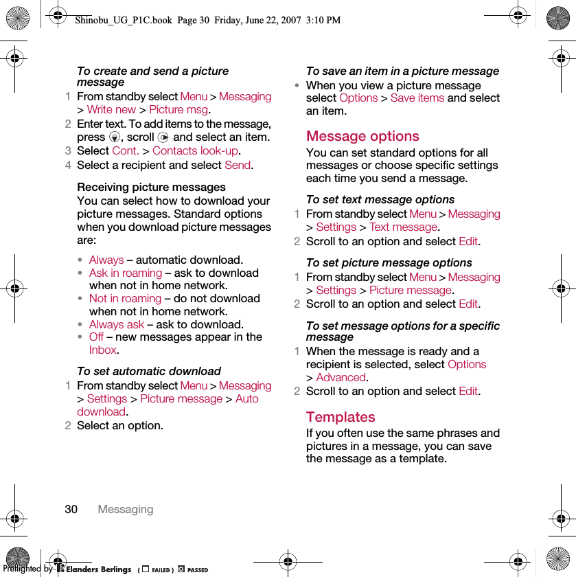 30 MessagingTo create and send a picture message1From standby select Menu &gt; Messaging &gt; Write new &gt; Picture msg.2Enter text. To add items to the message, press , scroll  and select an item.3Select Cont. &gt; Contacts look-up.4Select a recipient and select Send.Receiving picture messagesYou can select how to download your picture messages. Standard options when you download picture messages are:•Always – automatic download.•Ask in roaming – ask to download when not in home network.•Not in roaming – do not download when not in home network.•Always ask – ask to download.•Off – new messages appear in the Inbox.To set automatic download 1From standby select Menu &gt; Messaging &gt; Settings &gt; Picture message &gt; Auto download.2Select an option.To save an item in a picture message •When you view a picture message select Options &gt; Save items and select an item.Message options You can set standard options for all messages or choose specific settings each time you send a message.To set text message options1From standby select Menu &gt; Messaging &gt; Settings &gt; Text message.2Scroll to an option and select Edit.To set picture message options1From standby select Menu &gt; Messaging &gt; Settings &gt; Picture message.2Scroll to an option and select Edit.To set message options for a specific message1When the message is ready and a recipient is selected, select Options &gt; Advanced.2Scroll to an option and select Edit.Templates If you often use the same phrases and pictures in a message, you can save the message as a template.Shinobu_UG_P1C.book  Page 30  Friday, June 22, 2007  3:10 PM0REFLIGHTEDBY0REFLIGHTEDBY
