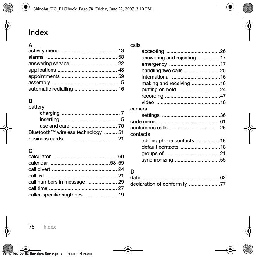 78 IndexIndexAactivity menu ........................................ 13alarms .................................................. 58answering service  ................................ 22applications .......................................... 48appointments ....................................... 59assembly ................................................ 5automatic redialling .............................. 16Bbatterycharging ......................................... 7inserting ......................................... 5use and care  ................................ 70Bluetooth™ wireless technology  ......... 51business cards ..................................... 21Ccalculator ............................................. 60calendar ..........................................58–59call divert .............................................. 24call list  .................................................. 21call numbers in message  ..................... 29call time ................................................ 27caller-specific ringtones ....................... 19callsaccepting ......................................26answering and rejecting ................17emergency ....................................17handling two calls  .........................25international ..................................16making and receiving ....................16putting on hold ..............................24recording .......................................47video .............................................18camerasettings .........................................36code memo ...........................................61conference calls ....................................25contactsadding phone contacts .................18default contacts  ............................18groups of .......................................21synchronizing ................................55Ddate .......................................................62declaration of conformity  ......................77Shinobu_UG_P1C.book  Page 78  Friday, June 22, 2007  3:10 PM0REFLIGHTEDBY0REFLIGHTEDBY