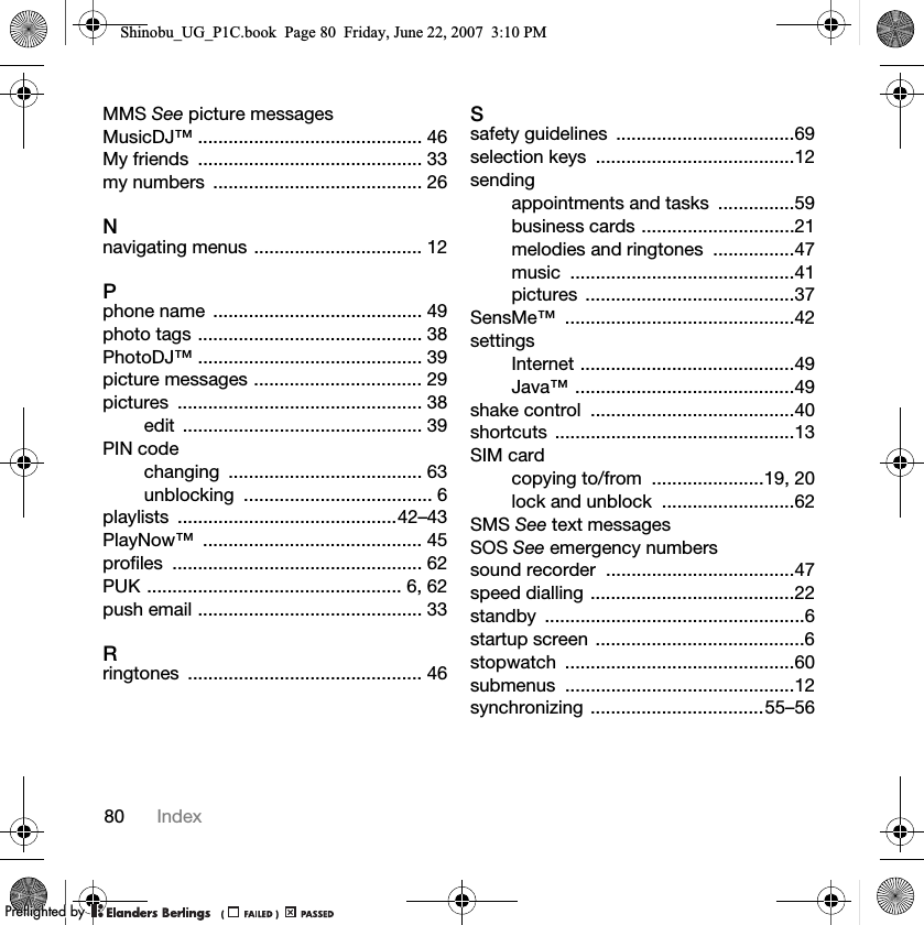 80 IndexMMS See picture messagesMusicDJ™ ............................................ 46My friends  ............................................ 33my numbers  ......................................... 26Nnavigating menus ................................. 12Pphone name  ......................................... 49photo tags ............................................ 38PhotoDJ™ ............................................ 39picture messages ................................. 29pictures ................................................ 38edit ............................................... 39PIN codechanging ...................................... 63unblocking ..................................... 6playlists ...........................................42–43PlayNow™ ........................................... 45profiles ................................................. 62PUK .................................................. 6, 62push email ............................................ 33Rringtones .............................................. 46Ssafety guidelines  ...................................69selection keys  .......................................12sendingappointments and tasks  ...............59business cards ..............................21melodies and ringtones  ................47music ............................................41pictures .........................................37SensMe™ .............................................42settingsInternet ..........................................49Java™ ...........................................49shake control  ........................................40shortcuts ...............................................13SIM cardcopying to/from  ......................19, 20lock and unblock  ..........................62SMS See text messagesSOS See emergency numberssound recorder  .....................................47speed dialling ........................................22standby ...................................................6startup screen  .........................................6stopwatch .............................................60submenus .............................................12synchronizing ..................................55–56Shinobu_UG_P1C.book  Page 80  Friday, June 22, 2007  3:10 PM0REFLIGHTEDBY0REFLIGHTEDBY