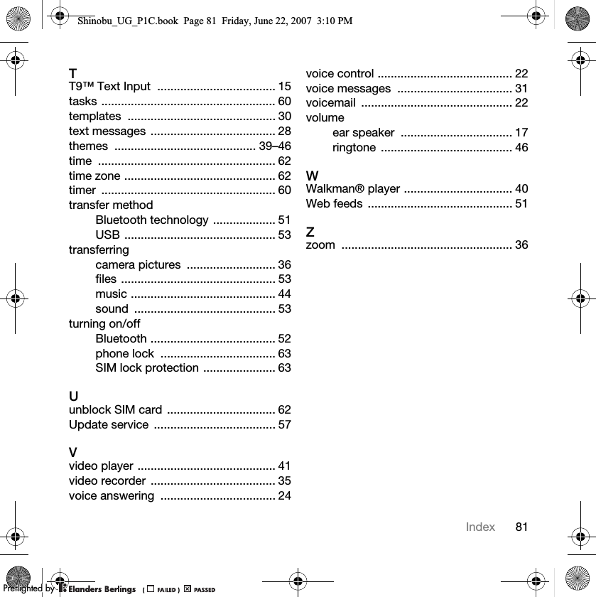 81IndexTT9™ Text Input  .................................... 15tasks ..................................................... 60templates ............................................. 30text messages ...................................... 28themes ........................................... 39–46time ...................................................... 62time zone .............................................. 62timer ..................................................... 60transfer methodBluetooth technology ................... 51USB .............................................. 53transferringcamera pictures  ........................... 36files ............................................... 53music ............................................ 44sound ........................................... 53turning on/offBluetooth ...................................... 52phone lock  ................................... 63SIM lock protection ...................... 63Uunblock SIM card ................................. 62Update service  ..................................... 57Vvideo player .......................................... 41video recorder  ...................................... 35voice answering  ................................... 24voice control ......................................... 22voice messages  ................................... 31voicemail .............................................. 22volumeear speaker  .................................. 17ringtone ........................................ 46WWalkman® player ................................. 40Web feeds  ............................................ 51Zzoom .................................................... 36Shinobu_UG_P1C.book  Page 81  Friday, June 22, 2007  3:10 PM0REFLIGHTEDBY0REFLIGHTEDBY
