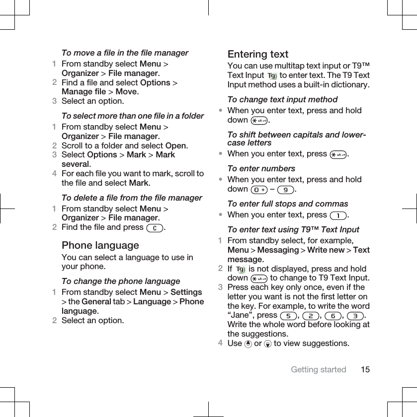 To move a file in the file manager1From standby select Menu &gt;Organizer &gt; File manager.2Find a file and select Options &gt;Manage file &gt; Move.3Select an option.To select more than one file in a folder1From standby select Menu &gt;Organizer &gt; File manager.2Scroll to a folder and select Open.3Select Options &gt; Mark &gt; Markseveral.4For each file you want to mark, scroll tothe file and select Mark.To delete a file from the file manager1From standby select Menu &gt;Organizer &gt; File manager.2Find the file and press  .Phone languageYou can select a language to use inyour phone.To change the phone language1From standby select Menu &gt; Settings&gt; the General tab &gt; Language &gt; Phonelanguage.2Select an option.Entering textYou can use multitap text input or T9™Text Input   to enter text. The T9 TextInput method uses a built-in dictionary.To change text input method•When you enter text, press and holddown .To shift between capitals and lower-case letters•When you enter text, press  .To enter numbers•When you enter text, press and holddown  –  .To enter full stops and commas•When you enter text, press  .To enter text using T9™ Text Input1From standby select, for example,Menu &gt; Messaging &gt; Write new &gt; Textmessage.2If  is not displayed, press and holddown  to change to T9 Text Input.3Press each key only once, even if theletter you want is not the first letter onthe key. For example, to write the word“Jane”, press  , , , .Write the whole word before looking atthe suggestions.4Use  or   to view suggestions.Getting started 15