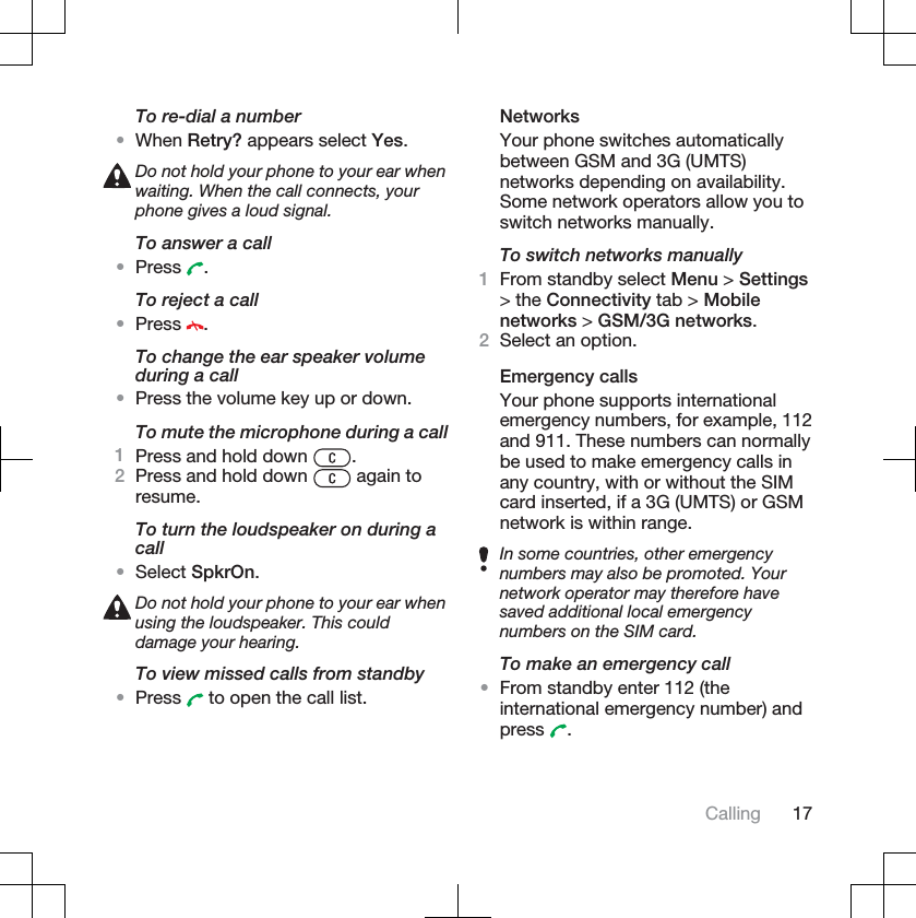 To re-dial a number•When Retry? appears select Yes.Do not hold your phone to your ear whenwaiting. When the call connects, yourphone gives a loud signal.To answer a call•Press .To reject a call•Press .To change the ear speaker volumeduring a call•Press the volume key up or down.To mute the microphone during a call1Press and hold down  .2Press and hold down   again toresume.To turn the loudspeaker on during acall•Select SpkrOn.Do not hold your phone to your ear whenusing the loudspeaker. This coulddamage your hearing.To view missed calls from standby•Press  to open the call list.NetworksYour phone switches automaticallybetween GSM and 3G (UMTS)networks depending on availability.Some network operators allow you toswitch networks manually.To switch networks manually1From standby select Menu &gt; Settings&gt; the Connectivity tab &gt; Mobilenetworks &gt; GSM/3G networks.2Select an option.Emergency callsYour phone supports internationalemergency numbers, for example, 112and 911. These numbers can normallybe used to make emergency calls inany country, with or without the SIMcard inserted, if a 3G (UMTS) or GSMnetwork is within range.In some countries, other emergencynumbers may also be promoted. Yournetwork operator may therefore havesaved additional local emergencynumbers on the SIM card.To make an emergency call•From standby enter 112 (theinternational emergency number) andpress .Calling 17
