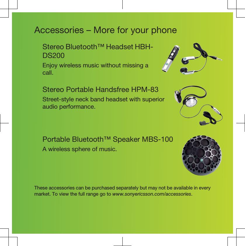 Accessories – More for your phoneStereo Bluetooth™ Headset HBH-DS200Enjoy wireless music without missing acall.Stereo Portable Handsfree HPM-83Street-style neck band headset with superioraudio performance.Portable Bluetooth™ Speaker MBS-100A wireless sphere of music.These accessories can be purchased separately but may not be available in everymarket. To view the full range go to www.sonyericsson.com/accessories.