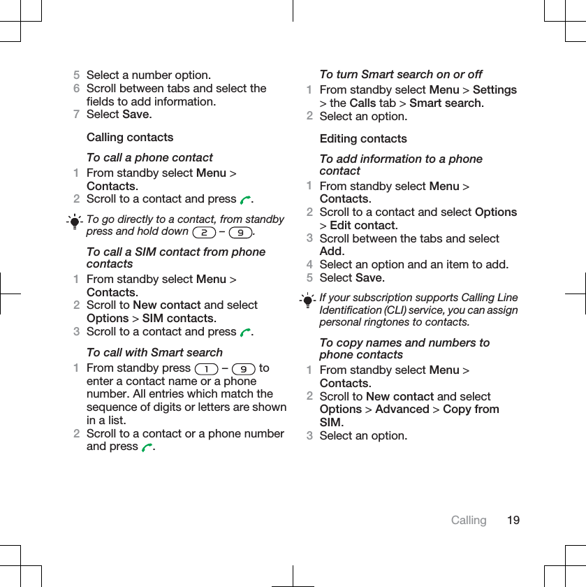 5Select a number option.6Scroll between tabs and select thefields to add information.7Select Save.Calling contactsTo call a phone contact1From standby select Menu &gt;Contacts.2Scroll to a contact and press  .To go directly to a contact, from standbypress and hold down   –  .To call a SIM contact from phonecontacts1From standby select Menu &gt;Contacts.2Scroll to New contact and selectOptions &gt; SIM contacts.3Scroll to a contact and press  .To call with Smart search1From standby press   –   toenter a contact name or a phonenumber. All entries which match thesequence of digits or letters are shownin a list.2Scroll to a contact or a phone numberand press  .To turn Smart search on or off1From standby select Menu &gt; Settings&gt; the Calls tab &gt; Smart search.2Select an option.Editing contactsTo add information to a phonecontact1From standby select Menu &gt;Contacts.2Scroll to a contact and select Options&gt;Edit contact.3Scroll between the tabs and selectAdd.4Select an option and an item to add.5Select Save.If your subscription supports Calling LineIdentification (CLI) service, you can assignpersonal ringtones to contacts.To copy names and numbers tophone contacts1From standby select Menu &gt;Contacts.2Scroll to New contact and selectOptions &gt; Advanced &gt; Copy fromSIM.3Select an option.Calling 19
