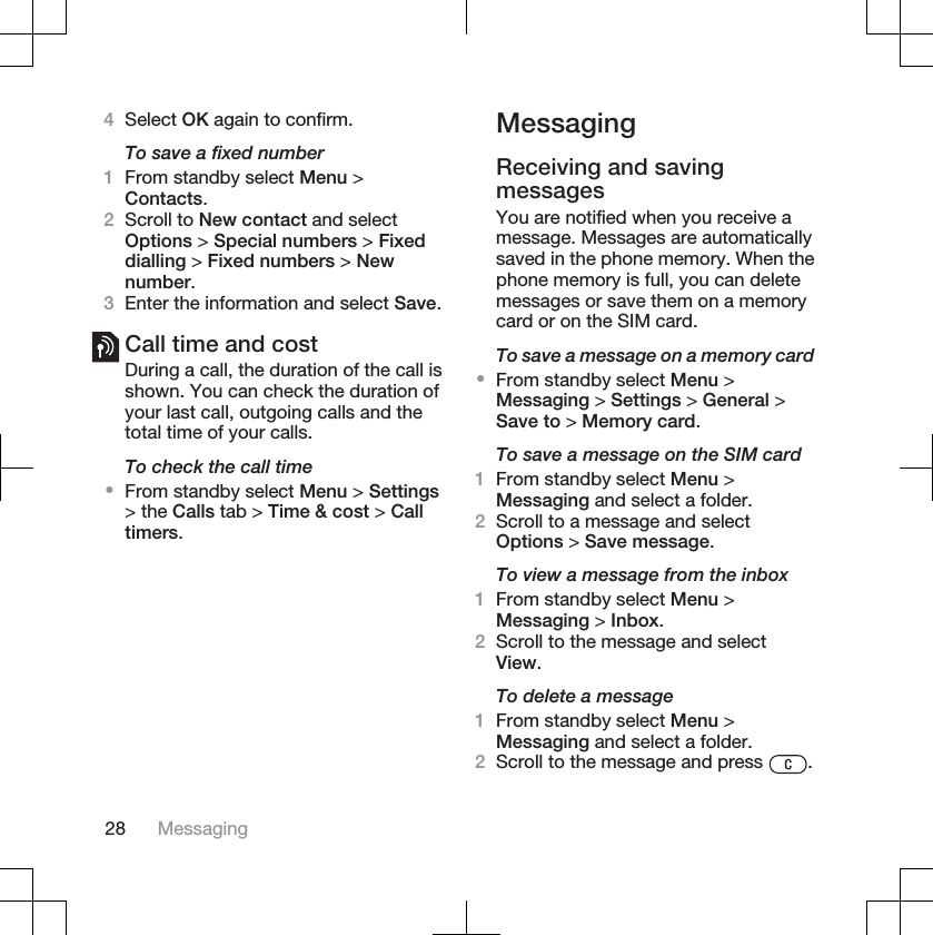 4Select OK again to confirm.To save a fixed number1From standby select Menu &gt;Contacts.2Scroll to New contact and selectOptions &gt; Special numbers &gt; Fixeddialling &gt; Fixed numbers &gt; Newnumber.3Enter the information and select Save.Call time and costDuring a call, the duration of the call isshown. You can check the duration ofyour last call, outgoing calls and thetotal time of your calls.To check the call time•From standby select Menu &gt; Settings&gt; the Calls tab &gt; Time &amp; cost &gt; Calltimers.MessagingReceiving and savingmessagesYou are notified when you receive amessage. Messages are automaticallysaved in the phone memory. When thephone memory is full, you can deletemessages or save them on a memorycard or on the SIM card.To save a message on a memory card•From standby select Menu &gt;Messaging &gt; Settings &gt; General &gt;Save to &gt; Memory card.To save a message on the SIM card1From standby select Menu &gt;Messaging and select a folder.2Scroll to a message and selectOptions &gt; Save message.To view a message from the inbox1From standby select Menu &gt;Messaging &gt; Inbox.2Scroll to the message and selectView.To delete a message1From standby select Menu &gt;Messaging and select a folder.2Scroll to the message and press  .28 Messaging