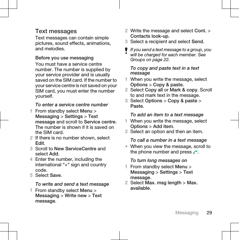 Text messagesText messages can contain simplepictures, sound effects, animations,and melodies.Before you use messagingYou must have a service centrenumber. The number is supplied byyour service provider and is usuallysaved on the SIM card. If the number toyour service centre is not saved on yourSIM card, you must enter the numberyourself.To enter a service centre number1From standby select Menu &gt;Messaging &gt; Settings &gt; Textmessage and scroll to Service centre.The number is shown if it is saved onthe SIM card.2If there is no number shown, selectEdit.3Scroll to New ServiceCentre andselect Add.4Enter the number, including theinternational “+” sign and countrycode.5Select Save.To write and send a text message1From standby select Menu &gt;Messaging &gt; Write new &gt; Textmessage.2Write the message and select Cont. &gt;Contacts look-up.3Select a recipient and select Send.If you send a text message to a group, youwill be charged for each member. SeeGroups on page 22.To copy and paste text in a textmessage1When you write the message, selectOptions &gt; Copy &amp; paste.2Select Copy all or Mark &amp; copy. Scrollto and mark text in the message.3Select Options &gt; Copy &amp; paste &gt;Paste.To add an item to a text message1When you write the message, selectOptions &gt; Add item.2Select an option and then an item.To call a number in a text message•When you view the message, scroll tothe phone number and press  .To turn long messages on1From standby select Menu &gt;Messaging &gt; Settings &gt; Textmessage.2Select Max. msg length &gt; Max.available.Messaging 29