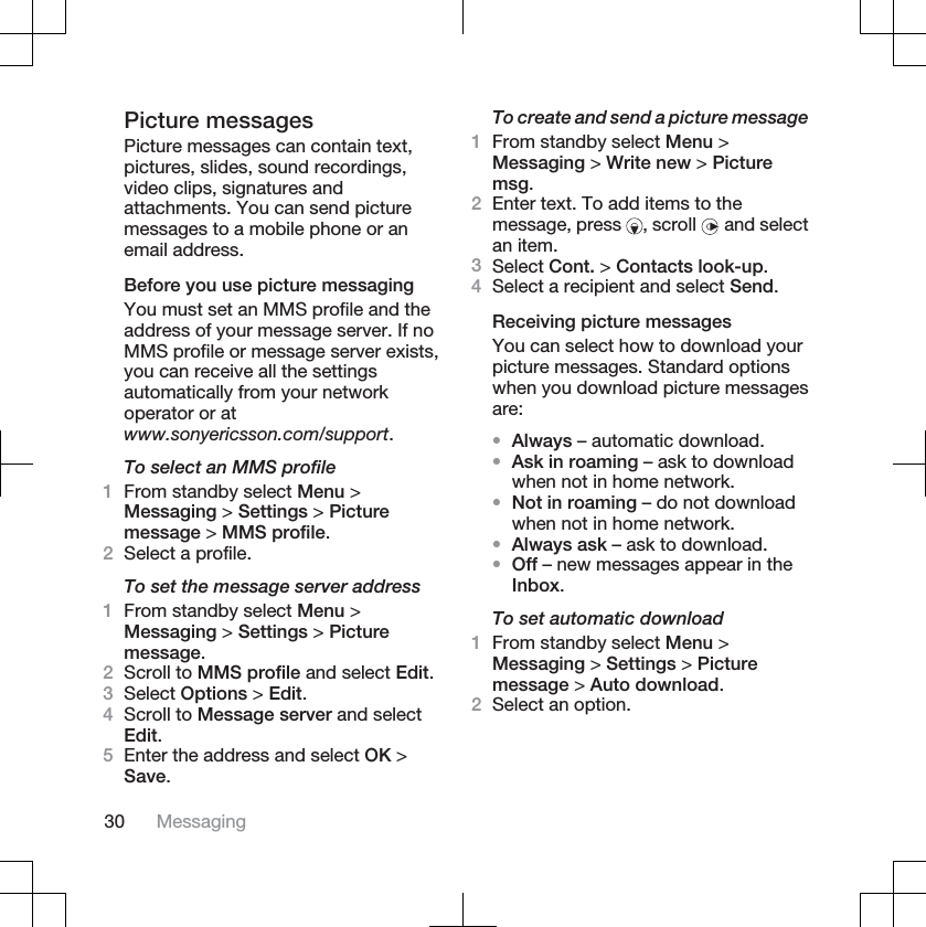 Picture messagesPicture messages can contain text,pictures, slides, sound recordings,video clips, signatures andattachments. You can send picturemessages to a mobile phone or anemail address.Before you use picture messagingYou must set an MMS profile and theaddress of your message server. If noMMS profile or message server exists,you can receive all the settingsautomatically from your networkoperator or atwww.sonyericsson.com/support.To select an MMS profile1From standby select Menu &gt;Messaging &gt; Settings &gt; Picturemessage &gt; MMS profile.2Select a profile.To set the message server address1From standby select Menu &gt;Messaging &gt; Settings &gt; Picturemessage.2Scroll to MMS profile and select Edit.3Select Options &gt; Edit.4Scroll to Message server and selectEdit.5Enter the address and select OK &gt;Save.To create and send a picture message1From standby select Menu &gt;Messaging &gt; Write new &gt; Picturemsg.2Enter text. To add items to themessage, press  , scroll   and selectan item.3Select Cont. &gt; Contacts look-up.4Select a recipient and select Send.Receiving picture messagesYou can select how to download yourpicture messages. Standard optionswhen you download picture messagesare:•Always – automatic download.•Ask in roaming – ask to downloadwhen not in home network.•Not in roaming – do not downloadwhen not in home network.•Always ask – ask to download.•Off – new messages appear in theInbox.To set automatic download1From standby select Menu &gt;Messaging &gt; Settings &gt; Picturemessage &gt; Auto download.2Select an option.30 Messaging