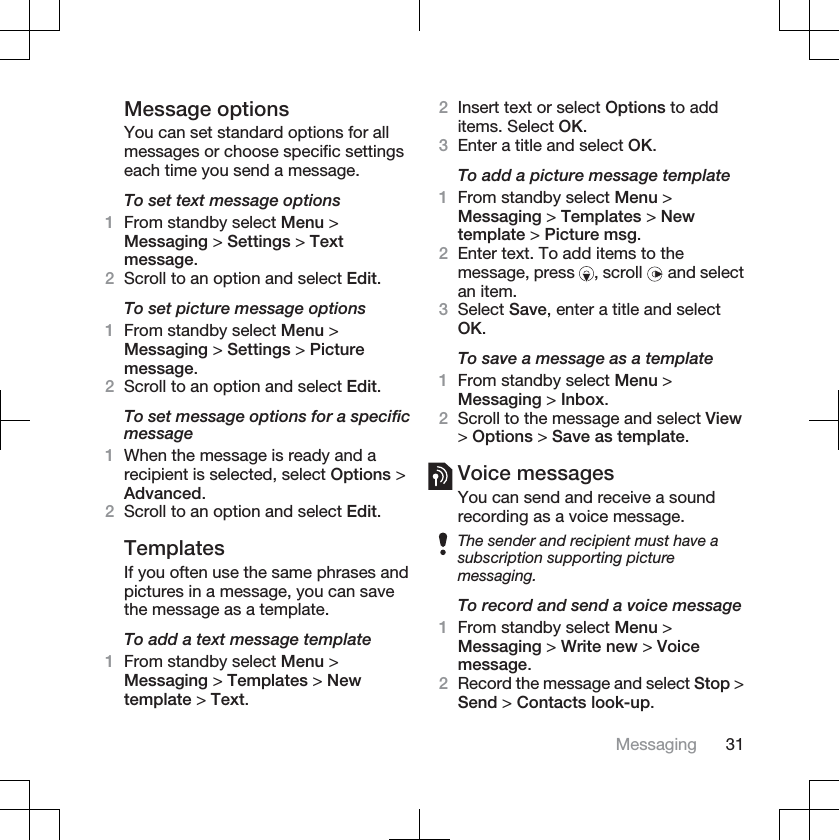 Message optionsYou can set standard options for allmessages or choose specific settingseach time you send a message.To set text message options1From standby select Menu &gt;Messaging &gt; Settings &gt; Textmessage.2Scroll to an option and select Edit.To set picture message options1From standby select Menu &gt;Messaging &gt; Settings &gt; Picturemessage.2Scroll to an option and select Edit.To set message options for a specificmessage1When the message is ready and arecipient is selected, select Options &gt;Advanced.2Scroll to an option and select Edit.TemplatesIf you often use the same phrases andpictures in a message, you can savethe message as a template.To add a text message template1From standby select Menu &gt;Messaging &gt; Templates &gt; Newtemplate &gt; Text.2Insert text or select Options to additems. Select OK.3Enter a title and select OK.To add a picture message template1From standby select Menu &gt;Messaging &gt; Templates &gt; Newtemplate &gt; Picture msg.2Enter text. To add items to themessage, press  , scroll   and selectan item.3Select Save, enter a title and selectOK.To save a message as a template1From standby select Menu &gt;Messaging &gt; Inbox.2Scroll to the message and select View&gt;Options &gt; Save as template.Voice messagesYou can send and receive a soundrecording as a voice message.The sender and recipient must have asubscription supporting picturemessaging.To record and send a voice message1From standby select Menu &gt;Messaging &gt; Write new &gt; Voicemessage.2Record the message and select Stop &gt;Send &gt; Contacts look-up.Messaging 31