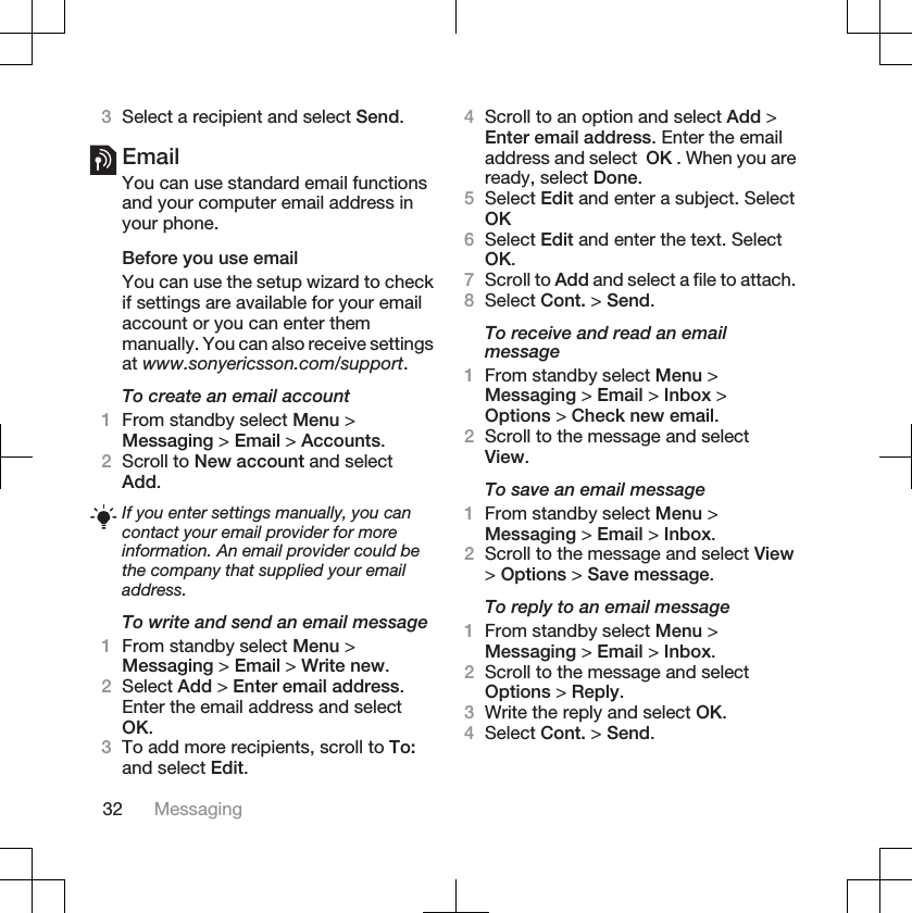 3Select a recipient and select Send.EmailYou can use standard email functionsand your computer email address inyour phone.Before you use emailYou can use the setup wizard to checkif settings are available for your emailaccount or you can enter themmanually. You can also receive settingsat www.sonyericsson.com/support.To create an email account1From standby select Menu &gt;Messaging &gt; Email &gt; Accounts.2Scroll to New account and selectAdd.If you enter settings manually, you cancontact your email provider for moreinformation. An email provider could bethe company that supplied your emailaddress.To write and send an email message1From standby select Menu &gt;Messaging &gt; Email &gt; Write new.2Select Add &gt; Enter email address.Enter the email address and selectOK.3To add more recipients, scroll to To:and select Edit.4Scroll to an option and select Add &gt;Enter email address. Enter the emailaddress and select  OK . When you areready, select Done.5Select Edit and enter a subject. SelectOK6Select Edit and enter the text. SelectOK.7Scroll to Add and select a file to attach.8Select Cont. &gt; Send.To receive and read an emailmessage1From standby select Menu &gt;Messaging &gt; Email &gt; Inbox &gt;Options &gt; Check new email.2Scroll to the message and selectView.To save an email message1From standby select Menu &gt;Messaging &gt; Email &gt; Inbox.2Scroll to the message and select View&gt;Options &gt; Save message.To reply to an email message1From standby select Menu &gt;Messaging &gt; Email &gt; Inbox.2Scroll to the message and selectOptions &gt; Reply.3Write the reply and select OK.4Select Cont. &gt; Send.32 Messaging