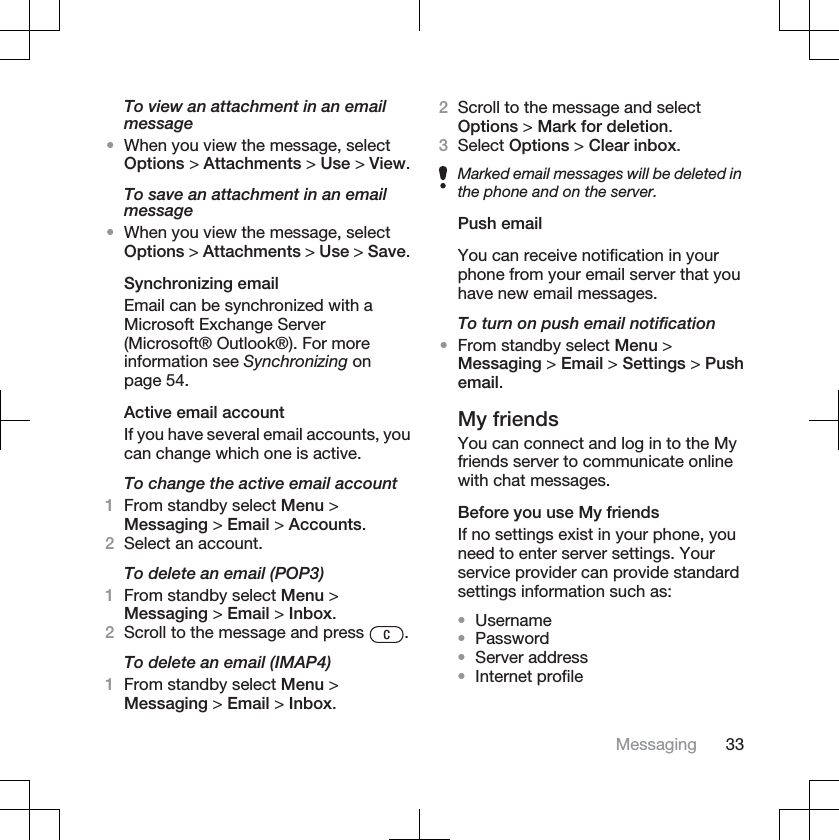 To view an attachment in an emailmessage•When you view the message, selectOptions &gt; Attachments &gt; Use &gt; View.To save an attachment in an emailmessage•When you view the message, selectOptions &gt; Attachments &gt; Use &gt; Save.Synchronizing emailEmail can be synchronized with aMicrosoft Exchange Server(Microsoft® Outlook®). For moreinformation see Synchronizing onpage 54.Active email accountIf you have several email accounts, youcan change which one is active.To change the active email account1From standby select Menu &gt;Messaging &gt; Email &gt; Accounts.2Select an account.To delete an email (POP3)1From standby select Menu &gt;Messaging &gt; Email &gt; Inbox.2Scroll to the message and press  .To delete an email (IMAP4)1From standby select Menu &gt;Messaging &gt; Email &gt; Inbox.2Scroll to the message and selectOptions &gt; Mark for deletion.3Select Options &gt; Clear inbox.Marked email messages will be deleted inthe phone and on the server.Push emailYou can receive notification in yourphone from your email server that youhave new email messages.To turn on push email notification•From standby select Menu &gt;Messaging &gt; Email &gt; Settings &gt; Pushemail.My friendsYou can connect and log in to the Myfriends server to communicate onlinewith chat messages.Before you use My friendsIf no settings exist in your phone, youneed to enter server settings. Yourservice provider can provide standardsettings information such as:•Username•Password•Server address•Internet profileMessaging 33