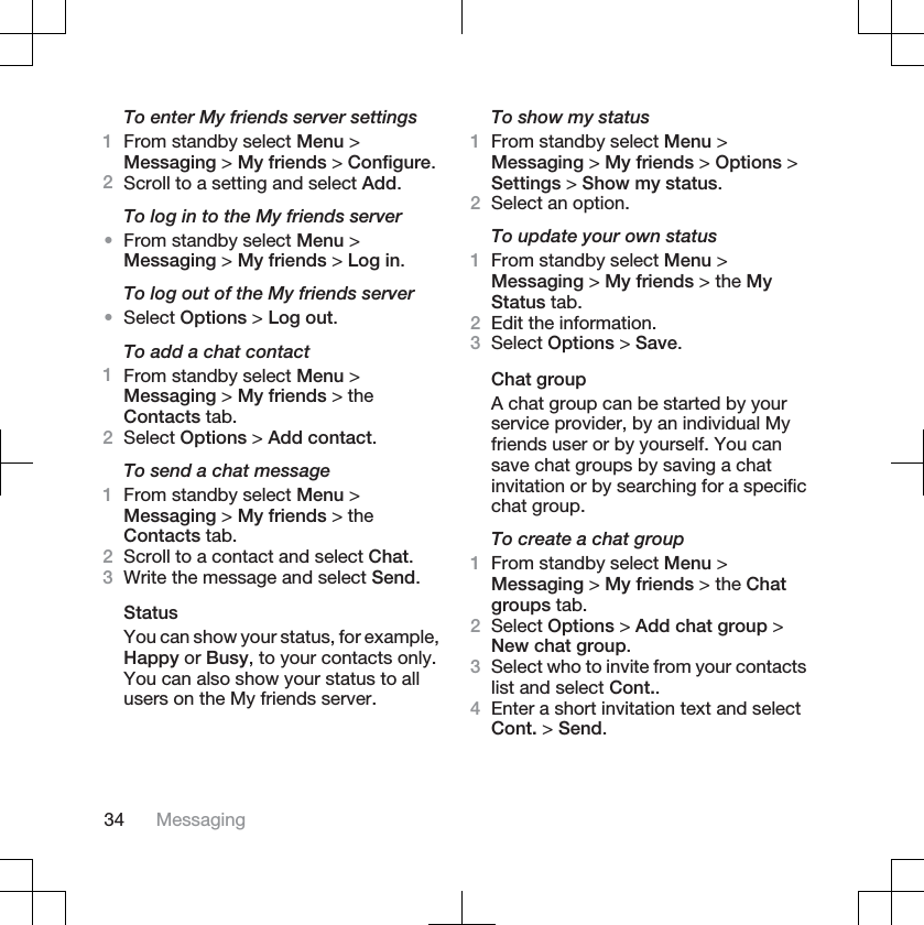 To enter My friends server settings1From standby select Menu &gt;Messaging &gt; My friends &gt; Configure.2Scroll to a setting and select Add.To log in to the My friends server•From standby select Menu &gt;Messaging &gt; My friends &gt; Log in.To log out of the My friends server•Select Options &gt; Log out.To add a chat contact1From standby select Menu &gt;Messaging &gt; My friends &gt; theContacts tab.2Select Options &gt; Add contact.To send a chat message1From standby select Menu &gt;Messaging &gt; My friends &gt; theContacts tab.2Scroll to a contact and select Chat.3Write the message and select Send.StatusYou can show your status, for example,Happy or Busy, to your contacts only.You can also show your status to allusers on the My friends server.To show my status1From standby select Menu &gt;Messaging &gt; My friends &gt; Options &gt;Settings &gt; Show my status.2Select an option.To update your own status1From standby select Menu &gt;Messaging &gt; My friends &gt; the MyStatus tab.2Edit the information.3Select Options &gt; Save.Chat groupA chat group can be started by yourservice provider, by an individual Myfriends user or by yourself. You cansave chat groups by saving a chatinvitation or by searching for a specificchat group.To create a chat group1From standby select Menu &gt;Messaging &gt; My friends &gt; the Chatgroups tab.2Select Options &gt; Add chat group &gt;New chat group.3Select who to invite from your contactslist and select Cont..4Enter a short invitation text and selectCont. &gt; Send.34 Messaging