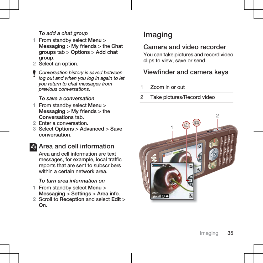 To add a chat group1From standby select Menu &gt;Messaging &gt; My friends &gt; the Chatgroups tab &gt; Options &gt; Add chatgroup.2Select an option.Conversation history is saved betweenlog out and when you log in again to letyou return to chat messages fromprevious conversations.To save a conversation1From standby select Menu &gt;Messaging &gt; My friends &gt; theConversations tab.2Enter a conversation.3Select Options &gt; Advanced &gt; Saveconversation.Area and cell informationArea and cell information are textmessages, for example, local trafficreports that are sent to subscriberswithin a certain network area.To turn area information on1From standby select Menu &gt;Messaging &gt; Settings &gt; Area info.2Scroll to Reception and select Edit &gt;On.ImagingCamera and video recorderYou can take pictures and record videoclips to view, save or send.Viewfinder and camera keys1 Zoom in or out2 Take pictures/Record video12Imaging 35