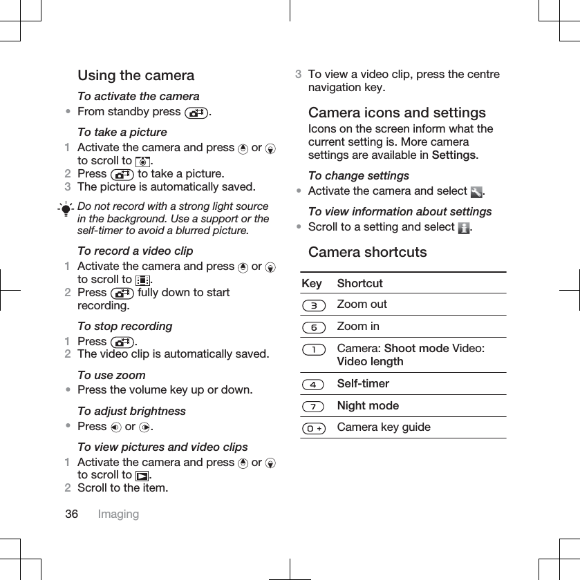 Using the cameraTo activate the camera•From standby press  .To take a picture1Activate the camera and press   or to scroll to  .2Press  to take a picture.3The picture is automatically saved.Do not record with a strong light sourcein the background. Use a support or theself-timer to avoid a blurred picture.To record a video clip1Activate the camera and press   or to scroll to  .2Press  fully down to startrecording.To stop recording1Press .2The video clip is automatically saved.To use zoom•Press the volume key up or down.To adjust brightness•Press  or  .To view pictures and video clips1Activate the camera and press   or to scroll to  .2Scroll to the item.3To view a video clip, press the centrenavigation key.Camera icons and settingsIcons on the screen inform what thecurrent setting is. More camerasettings are available in Settings.To change settings•Activate the camera and select  .To view information about settings•Scroll to a setting and select  .Camera shortcutsKey ShortcutZoom outZoom inCamera: Shoot mode Video:Video lengthSelf-timerNight modeCamera key guide36 Imaging