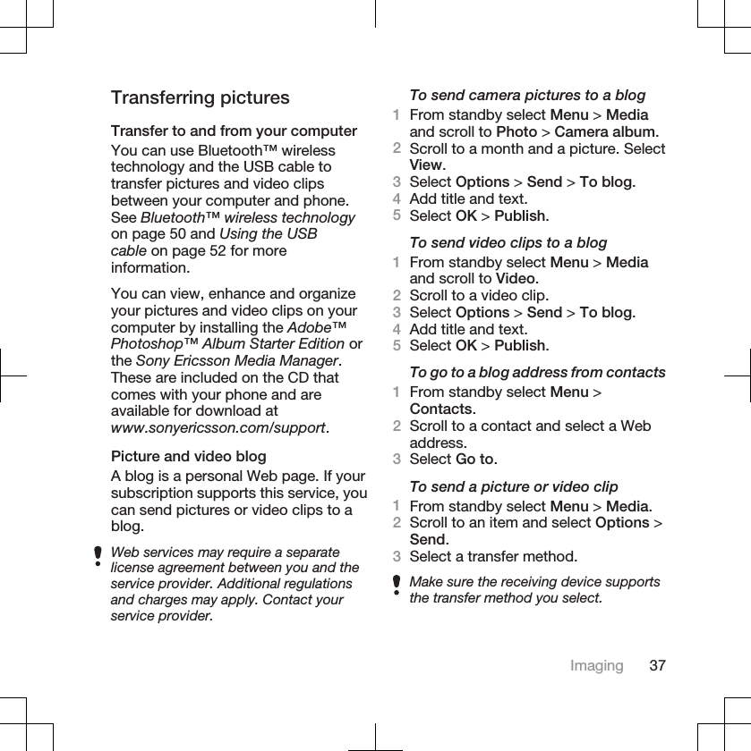 Transferring picturesTransfer to and from your computerYou can use Bluetooth™ wirelesstechnology and the USB cable totransfer pictures and video clipsbetween your computer and phone.See Bluetooth™ wireless technologyon page 50 and Using the USBcable on page 52 for moreinformation.You can view, enhance and organizeyour pictures and video clips on yourcomputer by installing the Adobe™Photoshop™ Album Starter Edition orthe Sony Ericsson Media Manager.These are included on the CD thatcomes with your phone and areavailable for download atwww.sonyericsson.com/support.Picture and video blogA blog is a personal Web page. If yoursubscription supports this service, youcan send pictures or video clips to ablog.Web services may require a separatelicense agreement between you and theservice provider. Additional regulationsand charges may apply. Contact yourservice provider.To send camera pictures to a blog1From standby select Menu &gt; Mediaand scroll to Photo &gt; Camera album.2Scroll to a month and a picture. SelectView.3Select Options &gt; Send &gt; To blog.4Add title and text.5Select OK &gt; Publish.To send video clips to a blog1From standby select Menu &gt; Mediaand scroll to Video.2Scroll to a video clip.3Select Options &gt; Send &gt; To blog.4Add title and text.5Select OK &gt; Publish.To go to a blog address from contacts1From standby select Menu &gt;Contacts.2Scroll to a contact and select a Webaddress.3Select Go to.To send a picture or video clip1From standby select Menu &gt; Media.2Scroll to an item and select Options &gt;Send.3Select a transfer method.Make sure the receiving device supportsthe transfer method you select.Imaging 37