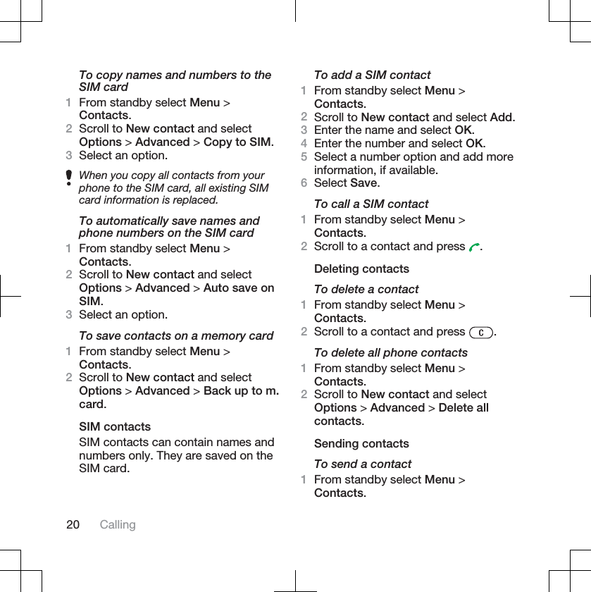 To copy names and numbers to theSIM card1From standby select Menu &gt;Contacts.2Scroll to New contact and selectOptions &gt; Advanced &gt; Copy to SIM.3Select an option.When you copy all contacts from yourphone to the SIM card, all existing SIMcard information is replaced.To automatically save names andphone numbers on the SIM card1From standby select Menu &gt;Contacts.2Scroll to New contact and selectOptions &gt; Advanced &gt; Auto save onSIM.3Select an option.To save contacts on a memory card1From standby select Menu &gt;Contacts.2Scroll to New contact and selectOptions &gt; Advanced &gt; Back up to m.card.SIM contactsSIM contacts can contain names andnumbers only. They are saved on theSIM card.To add a SIM contact1From standby select Menu &gt;Contacts.2Scroll to New contact and select Add.3Enter the name and select OK.4Enter the number and select OK.5Select a number option and add moreinformation, if available.6Select Save.To call a SIM contact1From standby select Menu &gt;Contacts.2Scroll to a contact and press  .Deleting contactsTo delete a contact1From standby select Menu &gt;Contacts.2Scroll to a contact and press  .To delete all phone contacts1From standby select Menu &gt;Contacts.2Scroll to New contact and selectOptions &gt; Advanced &gt; Delete allcontacts.Sending contactsTo send a contact1From standby select Menu &gt;Contacts.20 Calling