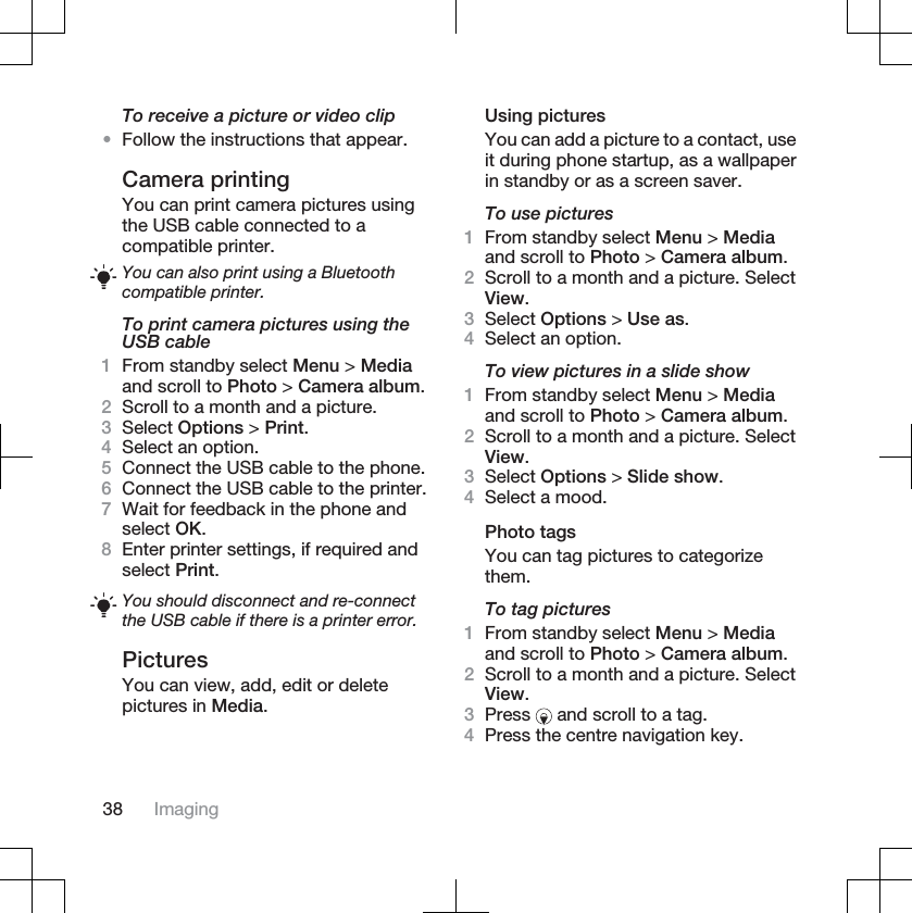 To receive a picture or video clip•Follow the instructions that appear.Camera printingYou can print camera pictures usingthe USB cable connected to acompatible printer.You can also print using a Bluetoothcompatible printer.To print camera pictures using theUSB cable1From standby select Menu &gt; Mediaand scroll to Photo &gt; Camera album.2Scroll to a month and a picture.3Select Options &gt; Print.4Select an option.5Connect the USB cable to the phone.6Connect the USB cable to the printer.7Wait for feedback in the phone andselect OK.8Enter printer settings, if required andselect Print.You should disconnect and re-connectthe USB cable if there is a printer error.PicturesYou can view, add, edit or deletepictures in Media.Using picturesYou can add a picture to a contact, useit during phone startup, as a wallpaperin standby or as a screen saver.To use pictures1From standby select Menu &gt; Mediaand scroll to Photo &gt; Camera album.2Scroll to a month and a picture. SelectView.3Select Options &gt; Use as.4Select an option.To view pictures in a slide show1From standby select Menu &gt; Mediaand scroll to Photo &gt; Camera album.2Scroll to a month and a picture. SelectView.3Select Options &gt; Slide show.4Select a mood.Photo tagsYou can tag pictures to categorizethem.To tag pictures1From standby select Menu &gt; Mediaand scroll to Photo &gt; Camera album.2Scroll to a month and a picture. SelectView.3Press  and scroll to a tag.4Press the centre navigation key.38 Imaging
