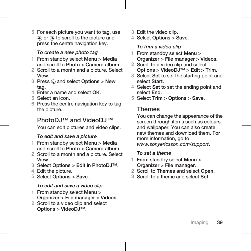 5For each picture you want to tag, use or   to scroll to the picture andpress the centre navigation key.To create a new photo tag1From standby select Menu &gt; Mediaand scroll to Photo &gt; Camera album.2Scroll to a month and a picture. SelectView.3Press  and select Options &gt; Newtag.4Enter a name and select OK.5Select an icon.6Press the centre navigation key to tagthe picture.PhotoDJ™ and VideoDJ™You can edit pictures and video clips.To edit and save a picture1From standby select Menu &gt; Mediaand scroll to Photo &gt; Camera album.2Scroll to a month and a picture. SelectView.3Select Options &gt; Edit in PhotoDJ™.4Edit the picture.5Select Options &gt; Save.To edit and save a video clip1From standby select Menu &gt;Organizer &gt; File manager &gt; Videos.2Scroll to a video clip and selectOptions &gt; VideoDJ™.3Edit the video clip.4Select Options &gt; Save.To trim a video clip1From standby select Menu &gt;Organizer &gt; File manager &gt; Videos.2Scroll to a video clip and selectOptions &gt; VideoDJ™ &gt; Edit &gt; Trim.3Select Set to set the starting point andselect Start.4Select Set to set the ending point andselect End.5Select Trim &gt; Options &gt; Save.ThemesYou can change the appearance of thescreen through items such as coloursand wallpaper. You can also createnew themes and download them. Formore information, go towww.sonyericsson.com/support.To set a theme1From standby select Menu &gt;Organizer &gt; File manager.2Scroll to Themes and select Open.3Scroll to a theme and select Set.Imaging 39