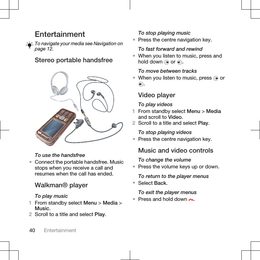 EntertainmentTo navigate your media see Navigation onpage 12.Stereo portable handsfreeTo use the handsfree•Connect the portable handsfree. Musicstops when you receive a call andresumes when the call has ended.Walkman® playerTo play music1From standby select Menu &gt; Media &gt;Music.2Scroll to a title and select Play.To stop playing music•Press the centre navigation key.To fast forward and rewind•When you listen to music, press andhold down   or  .To move between tracks•When you listen to music, press   or.Video playerTo play videos1From standby select Menu &gt; Mediaand scroll to Video.2Scroll to a title and select Play.To stop playing videos•Press the centre navigation key.Music and video controlsTo change the volume•Press the volume keys up or down.To return to the player menus•Select Back.To exit the player menus•Press and hold down  .40 Entertainment