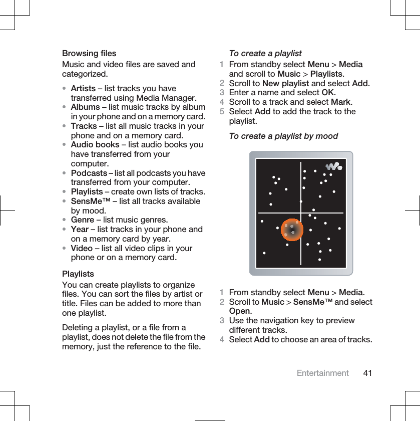 Browsing filesMusic and video files are saved andcategorized.•Artists – list tracks you havetransferred using Media Manager.•Albums – list music tracks by albumin your phone and on a memory card.•Tracks – list all music tracks in yourphone and on a memory card.•Audio books – list audio books youhave transferred from yourcomputer.•Podcasts – list all podcasts you havetransferred from your computer.•Playlists – create own lists of tracks.•SensMe™ – list all tracks availableby mood.•Genre – list music genres.•Year – list tracks in your phone andon a memory card by year.•Video – list all video clips in yourphone or on a memory card.PlaylistsYou can create playlists to organizefiles. You can sort the files by artist ortitle. Files can be added to more thanone playlist.Deleting a playlist, or a file from aplaylist, does not delete the file from thememory, just the reference to the file.To create a playlist1From standby select Menu &gt; Mediaand scroll to Music &gt; Playlists.2Scroll to New playlist and select Add.3Enter a name and select OK.4Scroll to a track and select Mark.5Select Add to add the track to theplaylist.To create a playlist by mood1From standby select Menu &gt; Media.2Scroll to Music &gt; SensMe™ and selectOpen.3Use the navigation key to previewdifferent tracks.4Select Add to choose an area of tracks.Entertainment 41