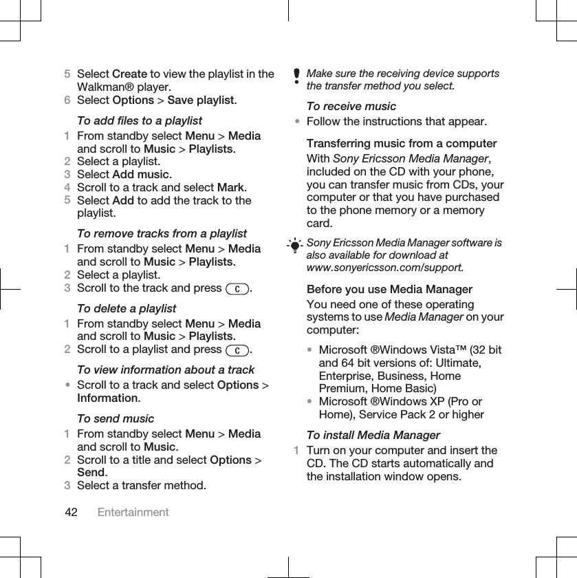 5Select Create to view the playlist in theWalkman® player.6Select Options &gt; Save playlist.To add files to a playlist1From standby select Menu &gt; Mediaand scroll to Music &gt; Playlists.2Select a playlist.3Select Add music.4Scroll to a track and select Mark.5Select Add to add the track to theplaylist.To remove tracks from a playlist1From standby select Menu &gt; Mediaand scroll to Music &gt; Playlists.2Select a playlist.3Scroll to the track and press  .To delete a playlist1From standby select Menu &gt; Mediaand scroll to Music &gt; Playlists.2Scroll to a playlist and press  .To view information about a track•Scroll to a track and select Options &gt;Information.To send music1From standby select Menu &gt; Mediaand scroll to Music.2Scroll to a title and select Options &gt;Send.3Select a transfer method.Make sure the receiving device supportsthe transfer method you select.To receive music•Follow the instructions that appear.Transferring music from a computerWith Sony Ericsson Media Manager,included on the CD with your phone,you can transfer music from CDs, yourcomputer or that you have purchasedto the phone memory or a memorycard.Sony Ericsson Media Manager software isalso available for download atwww.sonyericsson.com/support.Before you use Media ManagerYou need one of these operatingsystems to use Media Manager on yourcomputer:•Microsoft ®Windows Vista™ (32 bitand 64 bit versions of: Ultimate,Enterprise, Business, HomePremium, Home Basic)•Microsoft ®Windows XP (Pro orHome), Service Pack 2 or higherTo install Media Manager1Turn on your computer and insert theCD. The CD starts automatically andthe installation window opens.42 Entertainment