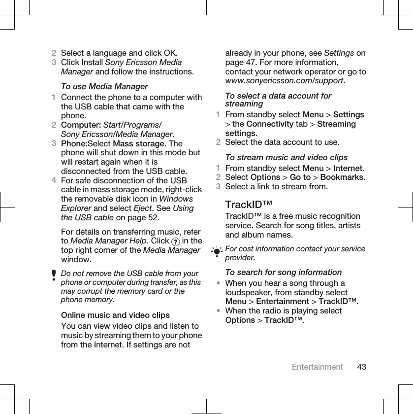 2Select a language and click OK.3Click Install Sony Ericsson MediaManager and follow the instructions.To use Media Manager1Connect the phone to a computer withthe USB cable that came with thephone.2Computer: Start/Programs/Sony Ericsson/Media Manager.3Phone:Select Mass storage. Thephone will shut down in this mode butwill restart again when it isdisconnected from the USB cable.4For safe disconnection of the USBcable in mass storage mode, right-clickthe removable disk icon in WindowsExplorer and select Eject. See Usingthe USB cable on page 52.For details on transferring music, referto Media Manager Help. Click   in thetop right corner of the Media Managerwindow.Do not remove the USB cable from yourphone or computer during transfer, as thismay corrupt the memory card or thephone memory.Online music and video clipsYou can view video clips and listen tomusic by streaming them to your phonefrom the Internet. If settings are notalready in your phone, see Settings onpage 47. For more information,contact your network operator or go towww.sonyericsson.com/support.To select a data account forstreaming1From standby select Menu &gt; Settings&gt; the Connectivity tab &gt; Streamingsettings.2Select the data account to use.To stream music and video clips1From standby select Menu &gt; Internet.2Select Options &gt; Go to &gt; Bookmarks.3Select a link to stream from.TrackID™TrackID™ is a free music recognitionservice. Search for song titles, artistsand album names.For cost information contact your serviceprovider.To search for song information•When you hear a song through aloudspeaker, from standby selectMenu &gt; Entertainment &gt; TrackID™.•When the radio is playing selectOptions &gt; TrackID™.Entertainment 43