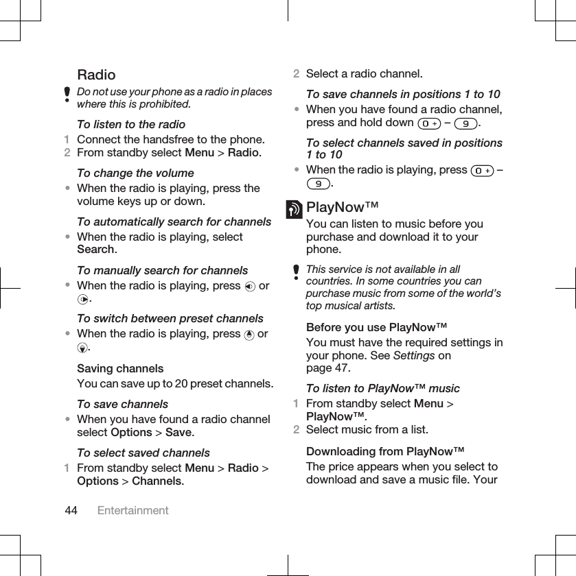 RadioDo not use your phone as a radio in placeswhere this is prohibited.To listen to the radio1Connect the handsfree to the phone.2From standby select Menu &gt; Radio.To change the volume•When the radio is playing, press thevolume keys up or down.To automatically search for channels•When the radio is playing, selectSearch.To manually search for channels•When the radio is playing, press   or.To switch between preset channels•When the radio is playing, press   or.Saving channelsYou can save up to 20 preset channels.To save channels•When you have found a radio channelselect Options &gt; Save.To select saved channels1From standby select Menu &gt; Radio &gt;Options &gt; Channels.2Select a radio channel.To save channels in positions 1 to 10•When you have found a radio channel,press and hold down   –  .To select channels saved in positions1 to 10•When the radio is playing, press   –.PlayNow™You can listen to music before youpurchase and download it to yourphone.This service is not available in allcountries. In some countries you canpurchase music from some of the world’stop musical artists.Before you use PlayNow™You must have the required settings inyour phone. See Settings onpage 47.To listen to PlayNow™ music1From standby select Menu &gt;PlayNow™.2Select music from a list.Downloading from PlayNow™The price appears when you select todownload and save a music file. Your44 Entertainment