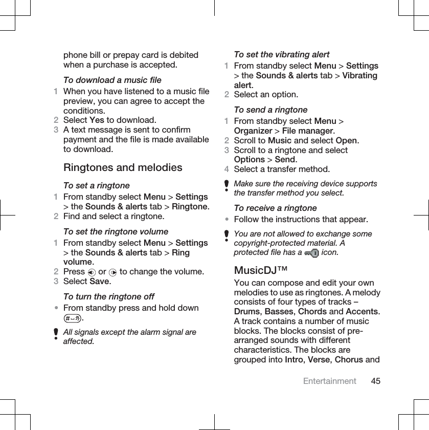 phone bill or prepay card is debitedwhen a purchase is accepted.To download a music file1When you have listened to a music filepreview, you can agree to accept theconditions.2Select Yes to download.3A text message is sent to confirmpayment and the file is made availableto download.Ringtones and melodiesTo set a ringtone1From standby select Menu &gt; Settings&gt; the Sounds &amp; alerts tab &gt; Ringtone.2Find and select a ringtone.To set the ringtone volume1From standby select Menu &gt; Settings&gt; the Sounds &amp; alerts tab &gt; Ringvolume.2Press  or   to change the volume.3Select Save.To turn the ringtone off•From standby press and hold down.All signals except the alarm signal areaffected.To set the vibrating alert1From standby select Menu &gt; Settings&gt; the Sounds &amp; alerts tab &gt; Vibratingalert.2Select an option.To send a ringtone1From standby select Menu &gt;Organizer &gt; File manager.2Scroll to Music and select Open.3Scroll to a ringtone and selectOptions &gt; Send.4Select a transfer method.Make sure the receiving device supportsthe transfer method you select.To receive a ringtone•Follow the instructions that appear.You are not allowed to exchange somecopyright-protected material. Aprotected file has a   icon.MusicDJ™You can compose and edit your ownmelodies to use as ringtones. A melodyconsists of four types of tracks –Drums,Basses,Chords and Accents.A track contains a number of musicblocks. The blocks consist of pre-arranged sounds with differentcharacteristics. The blocks aregrouped into Intro,Verse,Chorus andEntertainment 45