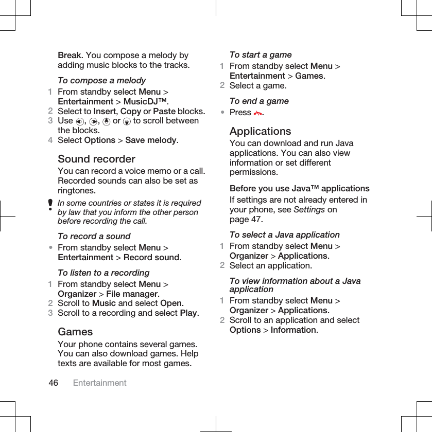 Break. You compose a melody byadding music blocks to the tracks.To compose a melody1From standby select Menu &gt;Entertainment &gt; MusicDJ™.2Select to Insert,Copy or Paste blocks.3Use , ,  or   to scroll betweenthe blocks.4Select Options &gt; Save melody.Sound recorderYou can record a voice memo or a call.Recorded sounds can also be set asringtones.In some countries or states it is requiredby law that you inform the other personbefore recording the call.To record a sound•From standby select Menu &gt;Entertainment &gt; Record sound.To listen to a recording1From standby select Menu &gt;Organizer &gt; File manager.2Scroll to Music and select Open.3Scroll to a recording and select Play.GamesYour phone contains several games.You can also download games. Helptexts are available for most games.To start a game1From standby select Menu &gt;Entertainment &gt; Games.2Select a game.To end a game•Press .ApplicationsYou can download and run Javaapplications. You can also viewinformation or set differentpermissions.Before you use Java™ applicationsIf settings are not already entered inyour phone, see Settings onpage 47.To select a Java application1From standby select Menu &gt;Organizer &gt; Applications.2Select an application.To view information about a Javaapplication1From standby select Menu &gt;Organizer &gt; Applications.2Scroll to an application and selectOptions &gt; Information.46 Entertainment
