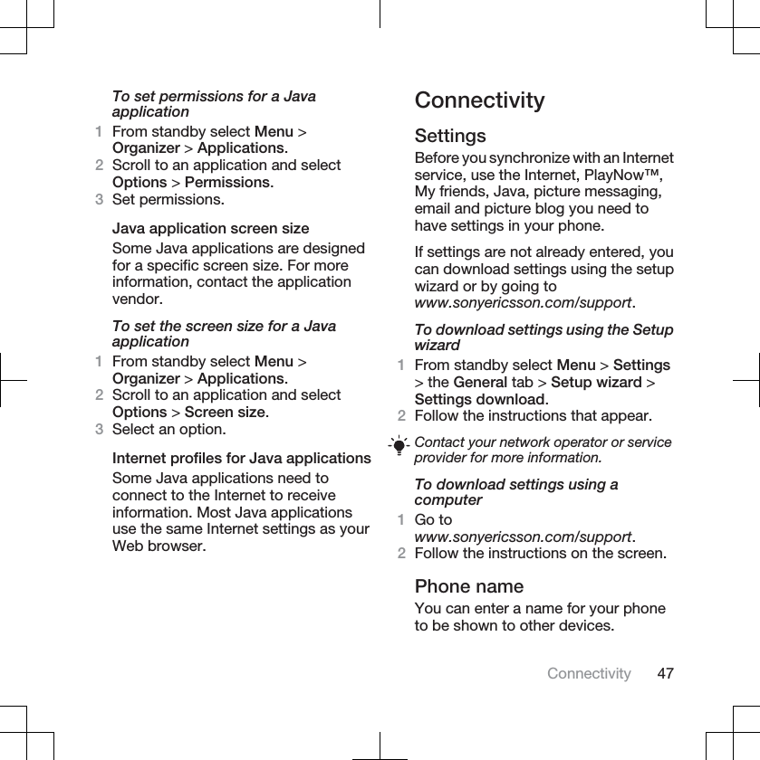 To set permissions for a Javaapplication1From standby select Menu &gt;Organizer &gt; Applications.2Scroll to an application and selectOptions &gt; Permissions.3Set permissions.Java application screen sizeSome Java applications are designedfor a specific screen size. For moreinformation, contact the applicationvendor.To set the screen size for a Javaapplication1From standby select Menu &gt;Organizer &gt; Applications.2Scroll to an application and selectOptions &gt; Screen size.3Select an option.Internet profiles for Java applicationsSome Java applications need toconnect to the Internet to receiveinformation. Most Java applicationsuse the same Internet settings as yourWeb browser.ConnectivitySettingsBefore you synchronize with an Internetservice, use the Internet, PlayNow™,My friends, Java, picture messaging,email and picture blog you need tohave settings in your phone.If settings are not already entered, youcan download settings using the setupwizard or by going towww.sonyericsson.com/support.To download settings using the Setupwizard1From standby select Menu &gt; Settings&gt; the General tab &gt; Setup wizard &gt;Settings download.2Follow the instructions that appear.Contact your network operator or serviceprovider for more information.To download settings using acomputer1Go towww.sonyericsson.com/support.2Follow the instructions on the screen.Phone nameYou can enter a name for your phoneto be shown to other devices.Connectivity 47