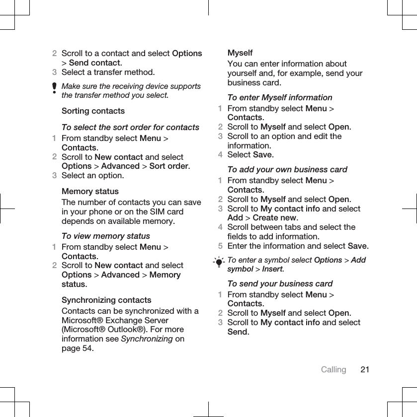 2Scroll to a contact and select Options&gt;Send contact.3Select a transfer method.Make sure the receiving device supportsthe transfer method you select.Sorting contactsTo select the sort order for contacts1From standby select Menu &gt;Contacts.2Scroll to New contact and selectOptions &gt; Advanced &gt; Sort order.3Select an option.Memory statusThe number of contacts you can savein your phone or on the SIM carddepends on available memory.To view memory status1From standby select Menu &gt;Contacts.2Scroll to New contact and selectOptions &gt; Advanced &gt; Memorystatus.Synchronizing contactsContacts can be synchronized with aMicrosoft® Exchange Server(Microsoft® Outlook®). For moreinformation see Synchronizing onpage 54.MyselfYou can enter information aboutyourself and, for example, send yourbusiness card.To enter Myself information1From standby select Menu &gt;Contacts.2Scroll to Myself and select Open.3Scroll to an option and edit theinformation.4Select Save.To add your own business card1From standby select Menu &gt;Contacts.2Scroll to Myself and select Open.3Scroll to My contact info and selectAdd &gt; Create new.4Scroll between tabs and select thefields to add information.5Enter the information and select Save.To enter a symbol select Options &gt; Addsymbol &gt; Insert.To send your business card1From standby select Menu &gt;Contacts.2Scroll to Myself and select Open.3Scroll to My contact info and selectSend.Calling 21