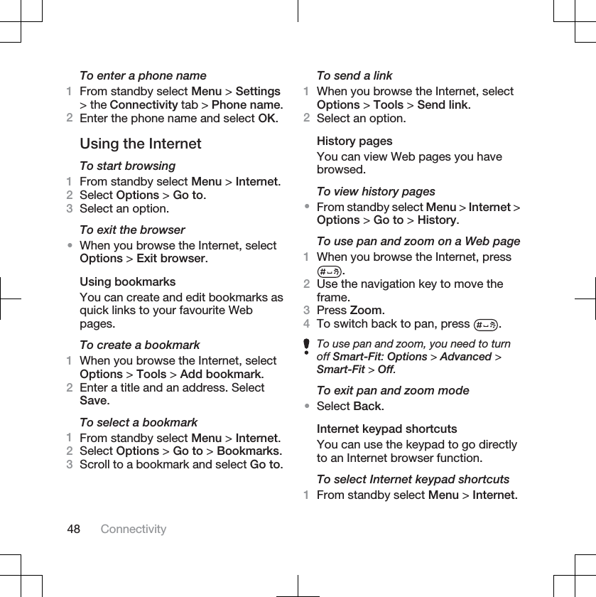 To enter a phone name1From standby select Menu &gt; Settings&gt; the Connectivity tab &gt; Phone name.2Enter the phone name and select OK.Using the InternetTo start browsing1From standby select Menu &gt; Internet.2Select Options &gt; Go to.3Select an option.To exit the browser•When you browse the Internet, selectOptions &gt; Exit browser.Using bookmarksYou can create and edit bookmarks asquick links to your favourite Webpages.To create a bookmark1When you browse the Internet, selectOptions &gt; Tools &gt; Add bookmark.2Enter a title and an address. SelectSave.To select a bookmark1From standby select Menu &gt; Internet.2Select Options &gt; Go to &gt; Bookmarks.3Scroll to a bookmark and select Go to.To send a link1When you browse the Internet, selectOptions &gt; Tools &gt; Send link.2Select an option.History pagesYou can view Web pages you havebrowsed.To view history pages•From standby select Menu &gt; Internet &gt;Options &gt; Go to &gt; History.To use pan and zoom on a Web page1When you browse the Internet, press.2Use the navigation key to move theframe.3Press Zoom.4To switch back to pan, press  .To use pan and zoom, you need to turnoff Smart-Fit:Options &gt; Advanced &gt;Smart-Fit &gt; Off.To exit pan and zoom mode•Select Back.Internet keypad shortcutsYou can use the keypad to go directlyto an Internet browser function.To select Internet keypad shortcuts1From standby select Menu &gt; Internet.48 Connectivity
