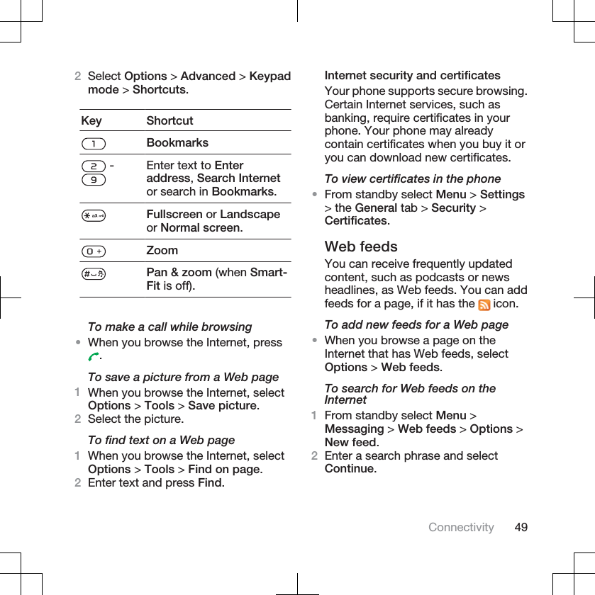 2Select Options &gt; Advanced &gt; Keypadmode &gt; Shortcuts.Key ShortcutBookmarks - Enter text to Enteraddress,Search Internetor search in Bookmarks.Fullscreen or Landscapeor Normal screen.ZoomPan &amp; zoom (when Smart-Fit is off).To make a call while browsing•When you browse the Internet, press.To save a picture from a Web page1When you browse the Internet, selectOptions &gt; Tools &gt; Save picture.2Select the picture.To find text on a Web page1When you browse the Internet, selectOptions &gt; Tools &gt; Find on page.2Enter text and press Find.Internet security and certificatesYour phone supports secure browsing.Certain Internet services, such asbanking, require certificates in yourphone. Your phone may alreadycontain certificates when you buy it oryou can download new certificates.To view certificates in the phone•From standby select Menu &gt; Settings&gt; the General tab &gt; Security &gt;Certificates.Web feedsYou can receive frequently updatedcontent, such as podcasts or newsheadlines, as Web feeds. You can addfeeds for a page, if it has the   icon.To add new feeds for a Web page•When you browse a page on theInternet that has Web feeds, selectOptions &gt; Web feeds.To search for Web feeds on theInternet1From standby select Menu &gt;Messaging &gt; Web feeds &gt; Options &gt;New feed.2Enter a search phrase and selectContinue.Connectivity 49