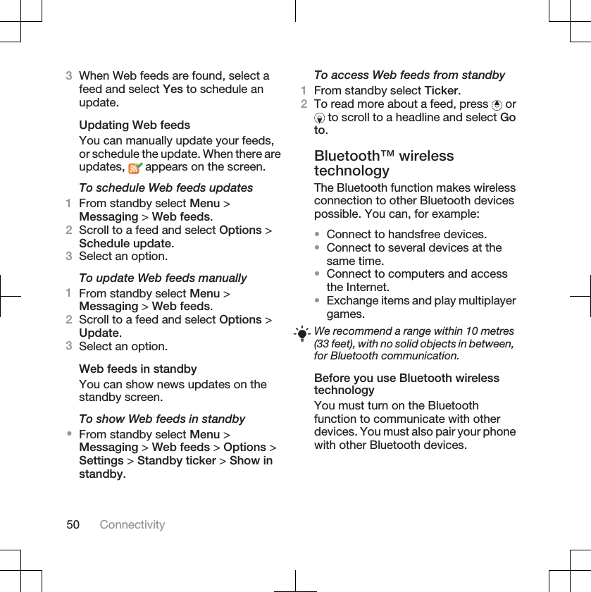 3When Web feeds are found, select afeed and select Yes to schedule anupdate.Updating Web feedsYou can manually update your feeds,or schedule the update. When there areupdates,  appears on the screen.To schedule Web feeds updates1From standby select Menu &gt;Messaging &gt; Web feeds.2Scroll to a feed and select Options &gt;Schedule update.3Select an option.To update Web feeds manually1From standby select Menu &gt;Messaging &gt; Web feeds.2Scroll to a feed and select Options &gt;Update.3Select an option.Web feeds in standbyYou can show news updates on thestandby screen.To show Web feeds in standby•From standby select Menu &gt;Messaging &gt; Web feeds &gt; Options &gt;Settings &gt; Standby ticker &gt; Show instandby.To access Web feeds from standby1From standby select Ticker.2To read more about a feed, press   or to scroll to a headline and select Goto.Bluetooth™ wirelesstechnologyThe Bluetooth function makes wirelessconnection to other Bluetooth devicespossible. You can, for example:•Connect to handsfree devices.•Connect to several devices at thesame time.•Connect to computers and accessthe Internet.•Exchange items and play multiplayergames.We recommend a range within 10 metres(33 feet), with no solid objects in between,for Bluetooth communication.Before you use Bluetooth wirelesstechnologyYou must turn on the Bluetoothfunction to communicate with otherdevices. You must also pair your phonewith other Bluetooth devices.50 Connectivity