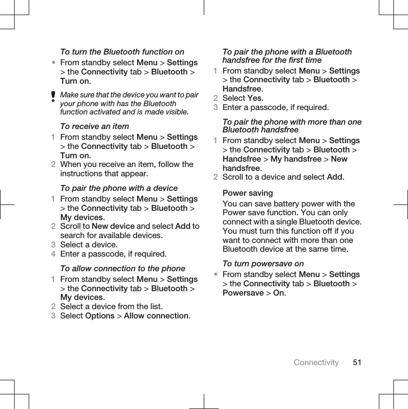 To turn the Bluetooth function on•From standby select Menu &gt; Settings&gt; the Connectivity tab &gt; Bluetooth &gt;Turn on.Make sure that the device you want to pairyour phone with has the Bluetoothfunction activated and is made visible.To receive an item1From standby select Menu &gt; Settings&gt; the Connectivity tab &gt; Bluetooth &gt;Turn on.2When you receive an item, follow theinstructions that appear.To pair the phone with a device1From standby select Menu &gt; Settings&gt; the Connectivity tab &gt; Bluetooth &gt;My devices.2Scroll to New device and select Add tosearch for available devices.3Select a device.4Enter a passcode, if required.To allow connection to the phone1From standby select Menu &gt; Settings&gt; the Connectivity tab &gt; Bluetooth &gt;My devices.2Select a device from the list.3Select Options &gt; Allow connection.To pair the phone with a Bluetoothhandsfree for the first time1From standby select Menu &gt; Settings&gt; the Connectivity tab &gt; Bluetooth &gt;Handsfree.2Select Yes.3Enter a passcode, if required.To pair the phone with more than oneBluetooth handsfree1From standby select Menu &gt; Settings&gt; the Connectivity tab &gt; Bluetooth &gt;Handsfree &gt; My handsfree &gt; Newhandsfree.2Scroll to a device and select Add.Power savingYou can save battery power with thePower save function. You can onlyconnect with a single Bluetooth device.You must turn this function off if youwant to connect with more than oneBluetooth device at the same time.To turn powersave on•From standby select Menu &gt; Settings&gt; the Connectivity tab &gt; Bluetooth &gt;Powersave &gt; On.Connectivity 51