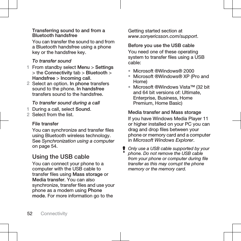 Transferring sound to and from aBluetooth handsfreeYou can transfer the sound to and froma Bluetooth handsfree using a phonekey or the handsfree key.To transfer sound1From standby select Menu &gt; Settings&gt; the Connectivity tab &gt; Bluetooth &gt;Handsfree &gt; Incoming call.2Select an option. In phone transferssound to the phone. In handsfreetransfers sound to the handsfree.To transfer sound during a call1During a call, select Sound.2Select from the list.File transferYou can synchronize and transfer filesusing Bluetooth wireless technology.See Synchronization using a computeron page 54.Using the USB cableYou can connect your phone to acomputer with the USB cable totransfer files using Mass storage orMedia transfer. You can alsosynchronize, transfer files and use yourphone as a modem using Phonemode. For more information go to theGetting started section atwww.sonyericsson.com/support.Before you use the USB cableYou need one of these operatingsystem to transfer files using a USBcable:•Microsoft ®Windows® 2000•Microsoft ®Windows® XP (Pro andHome)•Microsoft ®Windows Vista™ (32 bitand 64 bit versions of: Ultimate,Enterprise, Business, HomePremium, Home Basic)Media transfer and Mass storageIf you have Windows Media Player 11or higher installed on your PC you candrag and drop files between yourphone or memory card and a computerin Microsoft Windows Explorer.Only use a USB cable supported by yourphone. Do not remove the USB cablefrom your phone or computer during filetransfer as this may corrupt the phonememory or the memory card.52 Connectivity