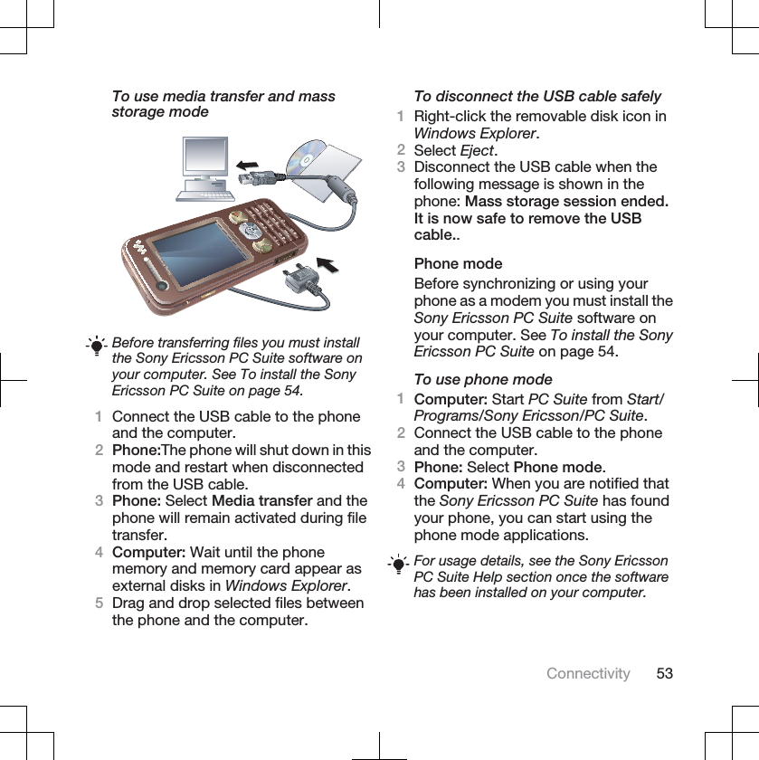 To use media transfer and massstorage modeBefore transferring files you must installthe Sony Ericsson PC Suite software onyour computer. See To install the SonyEricsson PC Suite on page 54.1Connect the USB cable to the phoneand the computer.2Phone:The phone will shut down in thismode and restart when disconnectedfrom the USB cable.3Phone: Select Media transfer and thephone will remain activated during filetransfer.4Computer: Wait until the phonememory and memory card appear asexternal disks in Windows Explorer.5Drag and drop selected files betweenthe phone and the computer.To disconnect the USB cable safely1Right-click the removable disk icon inWindows Explorer.2Select Eject.3Disconnect the USB cable when thefollowing message is shown in thephone: Mass storage session ended.It is now safe to remove the USBcable..Phone modeBefore synchronizing or using yourphone as a modem you must install theSony Ericsson PC Suite software onyour computer. See To install the SonyEricsson PC Suite on page 54.To use phone mode1Computer: Start PC Suite from Start/Programs/Sony Ericsson/PC Suite.2Connect the USB cable to the phoneand the computer.3Phone: Select Phone mode.4Computer: When you are notified thatthe Sony Ericsson PC Suite has foundyour phone, you can start using thephone mode applications.For usage details, see the Sony EricssonPC Suite Help section once the softwarehas been installed on your computer.Connectivity 53