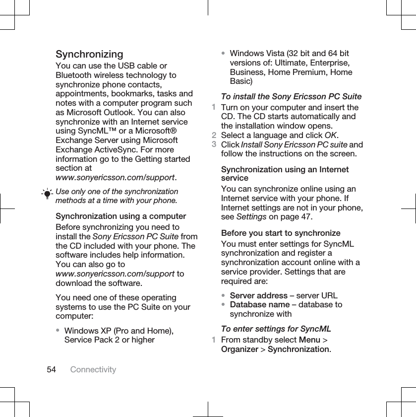 SynchronizingYou can use the USB cable orBluetooth wireless technology tosynchronize phone contacts,appointments, bookmarks, tasks andnotes with a computer program suchas Microsoft Outlook. You can alsosynchronize with an Internet serviceusing SyncML™ or a Microsoft®Exchange Server using MicrosoftExchange ActiveSync. For moreinformation go to the Getting startedsection atwww.sonyericsson.com/support.Use only one of the synchronizationmethods at a time with your phone.Synchronization using a computerBefore synchronizing you need toinstall the Sony Ericsson PC Suite fromthe CD included with your phone. Thesoftware includes help information.You can also go towww.sonyericsson.com/support todownload the software.You need one of these operatingsystems to use the PC Suite on yourcomputer:•Windows XP (Pro and Home),Service Pack 2 or higher•Windows Vista (32 bit and 64 bitversions of: Ultimate, Enterprise,Business, Home Premium, HomeBasic)To install the Sony Ericsson PC Suite1Turn on your computer and insert theCD. The CD starts automatically andthe installation window opens.2Select a language and click OK.3Click Install Sony Ericsson PC suite andfollow the instructions on the screen.Synchronization using an InternetserviceYou can synchronize online using anInternet service with your phone. IfInternet settings are not in your phone,see Settings on page 47.Before you start to synchronizeYou must enter settings for SyncMLsynchronization and register asynchronization account online with aservice provider. Settings that arerequired are:•Server address – server URL•Database name – database tosynchronize withTo enter settings for SyncML1From standby select Menu &gt;Organizer &gt; Synchronization.54 Connectivity