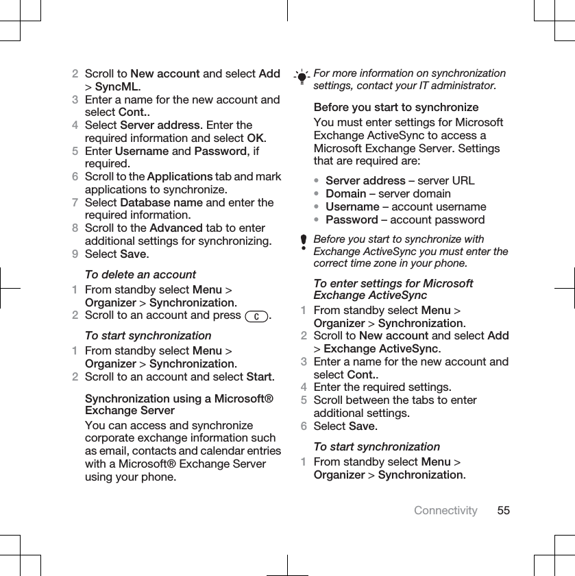 2Scroll to New account and select Add&gt;SyncML.3Enter a name for the new account andselect Cont..4Select Server address. Enter therequired information and select OK.5Enter Username and Password, ifrequired.6Scroll to the Applications tab and markapplications to synchronize.7Select Database name and enter therequired information.8Scroll to the Advanced tab to enteradditional settings for synchronizing.9Select Save.To delete an account1From standby select Menu &gt;Organizer &gt; Synchronization.2Scroll to an account and press  .To start synchronization1From standby select Menu &gt;Organizer &gt; Synchronization.2Scroll to an account and select Start.Synchronization using a Microsoft®Exchange ServerYou can access and synchronizecorporate exchange information suchas email, contacts and calendar entrieswith a Microsoft® Exchange Serverusing your phone.For more information on synchronizationsettings, contact your IT administrator.Before you start to synchronizeYou must enter settings for MicrosoftExchange ActiveSync to access aMicrosoft Exchange Server. Settingsthat are required are:•Server address – server URL•Domain – server domain•Username – account username•Password – account passwordBefore you start to synchronize withExchange ActiveSync you must enter thecorrect time zone in your phone.To enter settings for MicrosoftExchange ActiveSync1From standby select Menu &gt;Organizer &gt; Synchronization.2Scroll to New account and select Add&gt;Exchange ActiveSync.3Enter a name for the new account andselect Cont..4Enter the required settings.5Scroll between the tabs to enteradditional settings.6Select Save.To start synchronization1From standby select Menu &gt;Organizer &gt; Synchronization.Connectivity 55