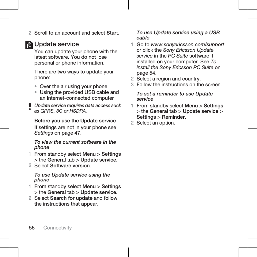 2Scroll to an account and select Start.Update serviceYou can update your phone with thelatest software. You do not losepersonal or phone information.There are two ways to update yourphone:•Over the air using your phone•Using the provided USB cable andan Internet-connected computerUpdate service requires data access suchas GPRS, 3G or HSDPA.Before you use the Update serviceIf settings are not in your phone seeSettings on page 47.To view the current software in thephone1From standby select Menu &gt; Settings&gt; the General tab &gt; Update service.2Select Software version.To use Update service using thephone1From standby select Menu &gt; Settings&gt; the General tab &gt; Update service.2Select Search for update and followthe instructions that appear.To use Update service using a USBcable1Go to www.sonyericsson.com/supportor click the Sony Ericsson Updateservice in the PC Suite software ifinstalled on your computer. See Toinstall the Sony Ericsson PC Suite onpage 54.2Select a region and country.3Follow the instructions on the screen.To set a reminder to use Updateservice1From standby select Menu &gt; Settings&gt; the General tab &gt; Update service &gt;Settings &gt; Reminder.2Select an option.56 Connectivity