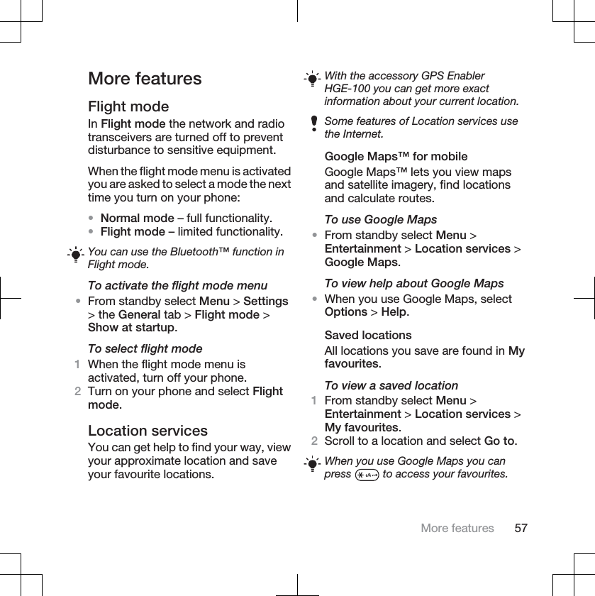 More featuresFlight modeIn Flight mode the network and radiotransceivers are turned off to preventdisturbance to sensitive equipment.When the flight mode menu is activatedyou are asked to select a mode the nexttime you turn on your phone:•Normal mode – full functionality.•Flight mode – limited functionality.You can use the Bluetooth™ function inFlight mode.To activate the flight mode menu•From standby select Menu &gt; Settings&gt; the General tab &gt; Flight mode &gt;Show at startup.To select flight mode1When the flight mode menu isactivated, turn off your phone.2Turn on your phone and select Flightmode.Location servicesYou can get help to find your way, viewyour approximate location and saveyour favourite locations.With the accessory GPS EnablerHGE-100 you can get more exactinformation about your current location.Some features of Location services usethe Internet.Google Maps™ for mobileGoogle Maps™ lets you view mapsand satellite imagery, find locationsand calculate routes.To use Google Maps•From standby select Menu &gt;Entertainment &gt; Location services &gt;Google Maps.To view help about Google Maps•When you use Google Maps, selectOptions &gt; Help.Saved locationsAll locations you save are found in Myfavourites.To view a saved location1From standby select Menu &gt;Entertainment &gt; Location services &gt;My favourites.2Scroll to a location and select Go to.When you use Google Maps you canpress  to access your favourites.More features 57