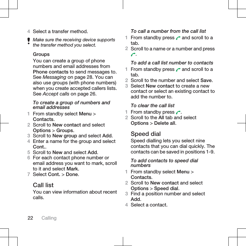 4Select a transfer method.Make sure the receiving device supportsthe transfer method you select.GroupsYou can create a group of phonenumbers and email addresses fromPhone contacts to send messages to.See Messaging on page 28. You canalso use groups (with phone numbers)when you create accepted callers lists.See Accept calls on page 26.To create a group of numbers andemail addresses1From standby select Menu &gt;Contacts.2Scroll to New contact and selectOptions &gt; Groups.3Scroll to New group and select Add.4Enter a name for the group and selectCont..5Scroll to New and select Add.6For each contact phone number oremail address you want to mark, scrollto it and select Mark.7Select Cont. &gt; Done.Call listYou can view information about recentcalls.To call a number from the call list1From standby press   and scroll to atab.2Scroll to a name or a number and press.To add a call list number to contacts1From standby press   and scroll to atab.2Scroll to the number and select Save.3Select New contact to create a newcontact or select an existing contact toadd the number to.To clear the call list1From standby press  .2Scroll to the All tab and selectOptions &gt; Delete all.Speed dialSpeed dialling lets you select ninecontacts that you can dial quickly. Thecontacts can be saved in positions 1-9.To add contacts to speed dialnumbers1From standby select Menu &gt;Contacts.2Scroll to New contact and selectOptions &gt; Speed dial.3Find a position number and selectAdd.4Select a contact.22 Calling