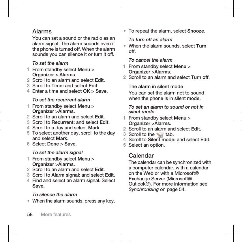 AlarmsYou can set a sound or the radio as analarm signal. The alarm sounds even ifthe phone is turned off. When the alarmsounds you can silence it or turn it off.To set the alarm1From standby select Menu &gt;Organizer &gt; Alarms.2Scroll to an alarm and select Edit.3Scroll to Time: and select Edit.4Enter a time and select OK &gt; Save.To set the recurrent alarm1From standby select Menu &gt;Organizer &gt;Alarms.2Scroll to an alarm and select Edit.3Scroll to Recurrent: and select Edit.4Scroll to a day and select Mark.5To select another day, scroll to the dayand select Mark.6Select Done &gt; Save.To set the alarm signal1From standby select Menu &gt;Organizer &gt;Alarms.2Scroll to an alarm and select Edit.3Scroll to Alarm signal: and select Edit.4Find and select an alarm signal. SelectSave.To silence the alarm•When the alarm sounds, press any key.•To repeat the alarm, select Snooze.To turn off an alarm•When the alarm sounds, select Turnoff.To cancel the alarm1From standby select Menu &gt;Organizer &gt;Alarms.2Scroll to an alarm and select Turn off.The alarm in silent modeYou can set the alarm not to soundwhen the phone is in silent mode.To set an alarm to sound or not insilent mode1From standby select Menu &gt;Organizer &gt;Alarms.2Scroll to an alarm and select Edit.3Scroll to the   tab.4Scroll to Silent mode: and select Edit.5Select an option.CalendarThe calendar can be synchronized witha computer calendar, with a calendaron the Web or with a Microsoft®Exchange Server (Microsoft®Outlook®). For more information seeSynchronizing on page 54.58 More features