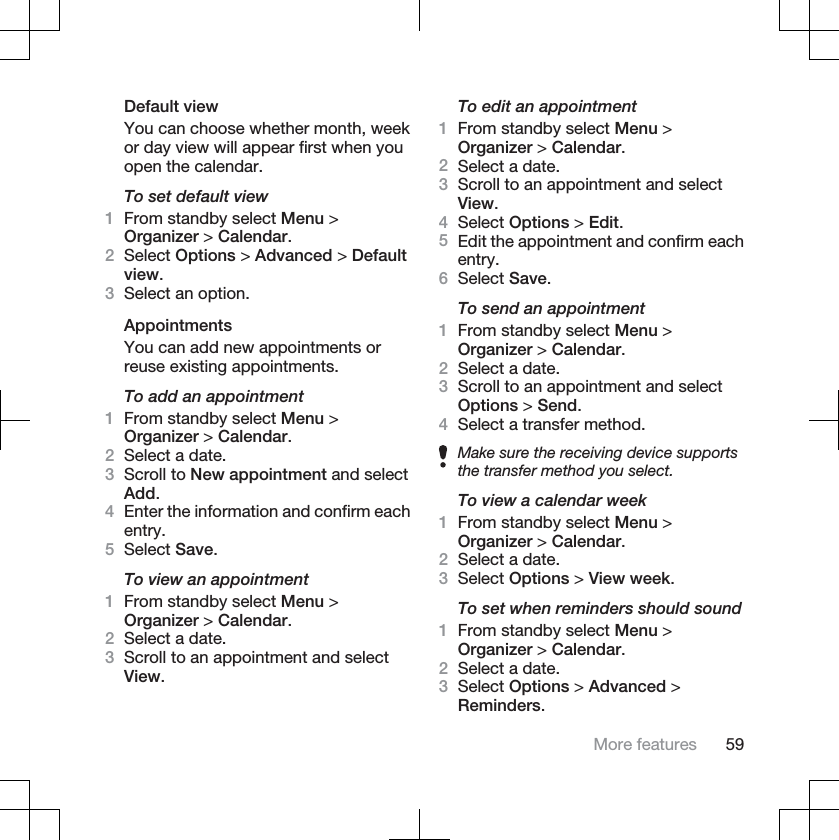 Default viewYou can choose whether month, weekor day view will appear first when youopen the calendar.To set default view1From standby select Menu &gt;Organizer &gt; Calendar.2Select Options &gt; Advanced &gt; Defaultview.3Select an option.AppointmentsYou can add new appointments orreuse existing appointments.To add an appointment1From standby select Menu &gt;Organizer &gt; Calendar.2Select a date.3Scroll to New appointment and selectAdd.4Enter the information and confirm eachentry.5Select Save.To view an appointment1From standby select Menu &gt;Organizer &gt; Calendar.2Select a date.3Scroll to an appointment and selectView.To edit an appointment1From standby select Menu &gt;Organizer &gt; Calendar.2Select a date.3Scroll to an appointment and selectView.4Select Options &gt; Edit.5Edit the appointment and confirm eachentry.6Select Save.To send an appointment1From standby select Menu &gt;Organizer &gt; Calendar.2Select a date.3Scroll to an appointment and selectOptions &gt; Send.4Select a transfer method.Make sure the receiving device supportsthe transfer method you select.To view a calendar week1From standby select Menu &gt;Organizer &gt; Calendar.2Select a date.3Select Options &gt; View week.To set when reminders should sound1From standby select Menu &gt;Organizer &gt; Calendar.2Select a date.3Select Options &gt; Advanced &gt;Reminders.More features 59