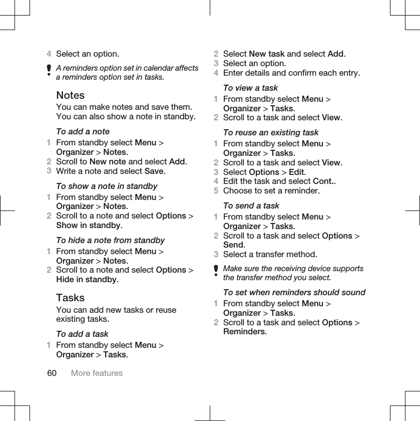 4Select an option.A reminders option set in calendar affectsa reminders option set in tasks.NotesYou can make notes and save them.You can also show a note in standby.To add a note1From standby select Menu &gt;Organizer &gt; Notes.2Scroll to New note and select Add.3Write a note and select Save.To show a note in standby1From standby select Menu &gt;Organizer &gt; Notes.2Scroll to a note and select Options &gt;Show in standby.To hide a note from standby1From standby select Menu &gt;Organizer &gt; Notes.2Scroll to a note and select Options &gt;Hide in standby.TasksYou can add new tasks or reuseexisting tasks.To add a task1From standby select Menu &gt;Organizer &gt; Tasks.2Select New task and select Add.3Select an option.4Enter details and confirm each entry.To view a task1From standby select Menu &gt;Organizer &gt; Tasks.2Scroll to a task and select View.To reuse an existing task1From standby select Menu &gt;Organizer &gt; Tasks.2Scroll to a task and select View.3Select Options &gt; Edit.4Edit the task and select Cont..5Choose to set a reminder.To send a task1From standby select Menu &gt;Organizer &gt; Tasks.2Scroll to a task and select Options &gt;Send.3Select a transfer method.Make sure the receiving device supportsthe transfer method you select.To set when reminders should sound1From standby select Menu &gt;Organizer &gt; Tasks.2Scroll to a task and select Options &gt;Reminders.60 More features