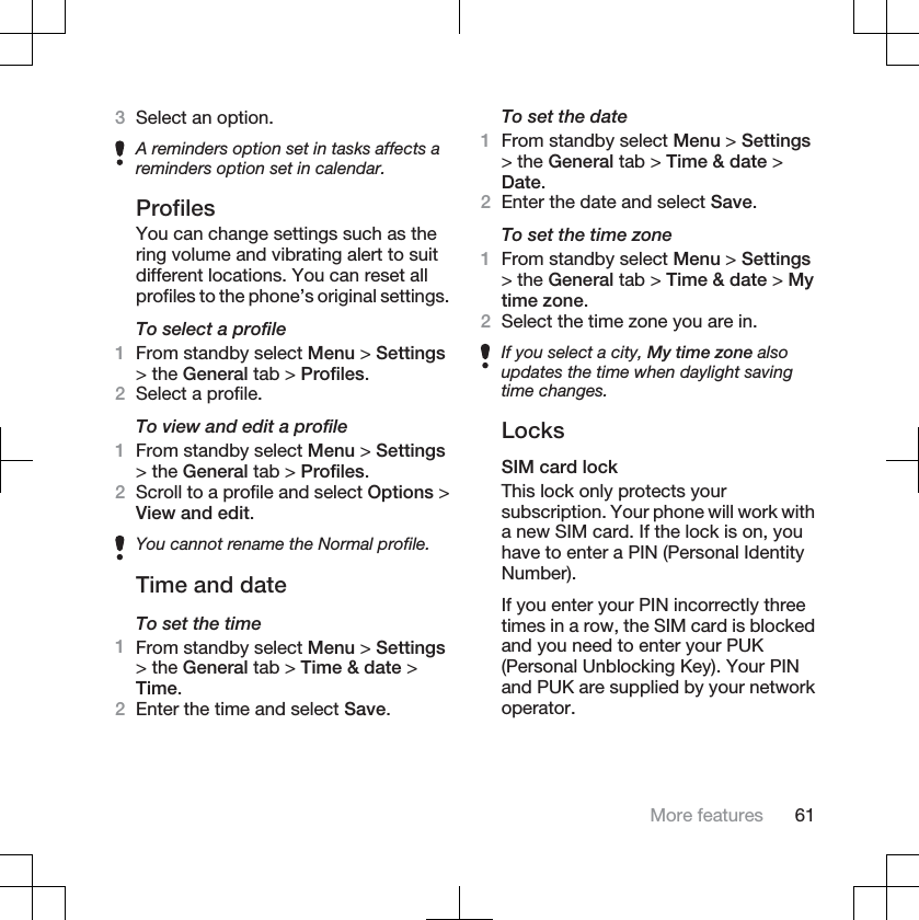 3Select an option.A reminders option set in tasks affects areminders option set in calendar.ProfilesYou can change settings such as thering volume and vibrating alert to suitdifferent locations. You can reset allprofiles to the phone’s original settings.To select a profile1From standby select Menu &gt; Settings&gt; the General tab &gt; Profiles.2Select a profile.To view and edit a profile1From standby select Menu &gt; Settings&gt; the General tab &gt; Profiles.2Scroll to a profile and select Options &gt;View and edit.You cannot rename the Normal profile.Time and dateTo set the time1From standby select Menu &gt; Settings&gt; the General tab &gt; Time &amp; date &gt;Time.2Enter the time and select Save.To set the date1From standby select Menu &gt; Settings&gt; the General tab &gt; Time &amp; date &gt;Date.2Enter the date and select Save.To set the time zone1From standby select Menu &gt; Settings&gt; the General tab &gt; Time &amp; date &gt; Mytime zone.2Select the time zone you are in.If you select a city, My time zone alsoupdates the time when daylight savingtime changes.LocksSIM card lockThis lock only protects yoursubscription. Your phone will work witha new SIM card. If the lock is on, youhave to enter a PIN (Personal IdentityNumber).If you enter your PIN incorrectly threetimes in a row, the SIM card is blockedand you need to enter your PUK(Personal Unblocking Key). Your PINand PUK are supplied by your networkoperator.More features 61