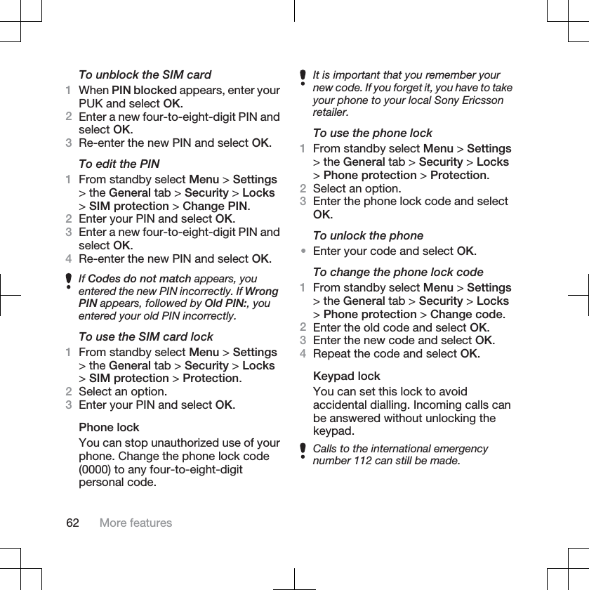 To unblock the SIM card1When PIN blocked appears, enter yourPUK and select OK.2Enter a new four-to-eight-digit PIN andselect OK.3Re-enter the new PIN and select OK.To edit the PIN1From standby select Menu &gt; Settings&gt; the General tab &gt; Security &gt; Locks&gt;SIM protection &gt; Change PIN.2Enter your PIN and select OK.3Enter a new four-to-eight-digit PIN andselect OK.4Re-enter the new PIN and select OK.If Codes do not match appears, youentered the new PIN incorrectly. If WrongPIN appears, followed by Old PIN:, youentered your old PIN incorrectly.To use the SIM card lock1From standby select Menu &gt; Settings&gt; the General tab &gt; Security &gt; Locks&gt;SIM protection &gt; Protection.2Select an option.3Enter your PIN and select OK.Phone lockYou can stop unauthorized use of yourphone. Change the phone lock code(0000) to any four-to-eight-digitpersonal code.It is important that you remember yournew code. If you forget it, you have to takeyour phone to your local Sony Ericssonretailer.To use the phone lock1From standby select Menu &gt; Settings&gt; the General tab &gt; Security &gt; Locks&gt;Phone protection &gt; Protection.2Select an option.3Enter the phone lock code and selectOK.To unlock the phone•Enter your code and select OK.To change the phone lock code1From standby select Menu &gt; Settings&gt; the General tab &gt; Security &gt; Locks&gt;Phone protection &gt; Change code.2Enter the old code and select OK.3Enter the new code and select OK.4Repeat the code and select OK.Keypad lockYou can set this lock to avoidaccidental dialling. Incoming calls canbe answered without unlocking thekeypad.Calls to the international emergencynumber 112 can still be made.62 More features