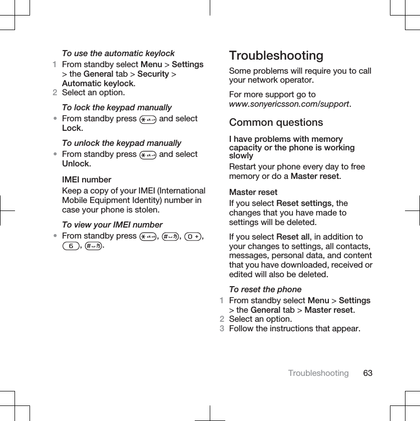 To use the automatic keylock1From standby select Menu &gt; Settings&gt; the General tab &gt; Security &gt;Automatic keylock.2Select an option.To lock the keypad manually•From standby press   and selectLock.To unlock the keypad manually•From standby press   and selectUnlock.IMEI numberKeep a copy of your IMEI (InternationalMobile Equipment Identity) number incase your phone is stolen.To view your IMEI number•From standby press  , , ,, .TroubleshootingSome problems will require you to callyour network operator.For more support go towww.sonyericsson.com/support.Common questionsI have problems with memorycapacity or the phone is workingslowlyRestart your phone every day to freememory or do a Master reset.Master resetIf you select Reset settings, thechanges that you have made tosettings will be deleted.If you select Reset all, in addition toyour changes to settings, all contacts,messages, personal data, and contentthat you have downloaded, received oredited will also be deleted.To reset the phone1From standby select Menu &gt; Settings&gt; the General tab &gt; Master reset.2Select an option.3Follow the instructions that appear.Troubleshooting 63