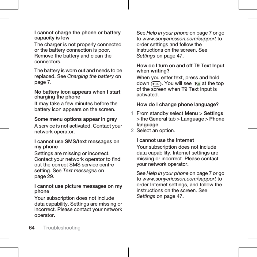 I cannot charge the phone or batterycapacity is lowThe charger is not properly connectedor the battery connection is poor.Remove the battery and clean theconnectors.The battery is worn out and needs to bereplaced. See Charging the battery onpage 7.No battery icon appears when I startcharging the phoneIt may take a few minutes before thebattery icon appears on the screen.Some menu options appear in greyA service is not activated. Contact yournetwork operator.I cannot use SMS/text messages onmy phoneSettings are missing or incorrect.Contact your network operator to findout the correct SMS service centresetting. See Text messages onpage 29.I cannot use picture messages on myphoneYour subscription does not includedata capability. Settings are missing orincorrect. Please contact your networkoperator.See Help in your phone on page 7 or goto www.sonyericsson.com/support toorder settings and follow theinstructions on the screen. SeeSettings on page 47.How do I turn on and off T9 Text Inputwhen writing?When you enter text, press and holddown . You will see   at the topof the screen when T9 Text Input isactivated.How do I change phone language?1From standby select Menu &gt; Settings&gt; the General tab &gt; Language &gt; Phonelanguage.2Select an option.I cannot use the InternetYour subscription does not includedata capability. Internet settings aremissing or incorrect. Please contactyour network operator.See Help in your phone on page 7 or goto www.sonyericsson.com/support toorder Internet settings, and follow theinstructions on the screen. SeeSettings on page 47.64 Troubleshooting